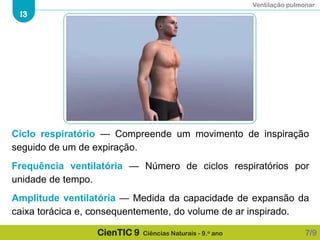 Ventilação pulmonar
I3
CienTIC 9 Ciências Naturais - 9.o ano
Ciclo respiratório — Compreende um movimento de inspiração
seguido de um de expiração.
Frequência ventilatória — Número de ciclos respiratórios por
unidade de tempo.
Amplitude ventilatória — Medida da capacidade de expansão da
caixa torácica e, consequentemente, do volume de ar inspirado.
7/9
 