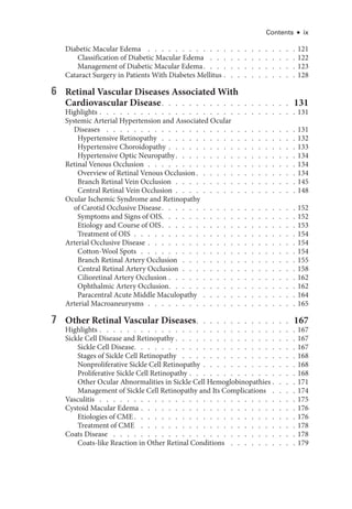 Contents ● ix
Diabetic Macular Edema  .   .   .   .   .   .   .   .   .   .   .   .   .   .   .   .   .   .   .   .   .   .  121
Classification of Diabetic Macular Edema  .   .   .   .   .   .   .   .   .   .   .   .   .  122
Management of Diabetic Macular Edema  .   .   .   .   .   .   .   .   .   .   .   .   .  123
Cataract Surgery in Patients With Diabetes Mellitus   .   .   .   .   .   .   .   .   .   . 128
6 Ret­
i­
nal Vascular Diseases Associated With
Cardiovascular Disease  .   .   .   .   .   .   .   .   .   .   .   .   .   .   .   .   .   .   . 131
Highlights   .   .   .   .   .   .   .   .   .   .   .   .   .   .   .   .   .   .   .   .   .   .   .   .   .   .   .   . 131
Systemic Arterial Hypertension and Associated Ocular
Diseases  .   .   .   .   .   .   .   .   .   .   .   .   .   .   .   .   .   .   .   .   .   .   .   .   .   .   .   .  131
Hypertensive Retinopathy  .  .  .  .  .  .  .  .  .  .  .  .  .  .  .  .  .  .  .  . 132
Hypertensive Choroidopathy   .   .   .   .   .   .   .   .   .   .   .   .   .   .   .   .   .   . 133
Hypertensive Optic Neuropathy  .   .   .   .   .   .   .   .   .   .   .   .   .   .   .   .   .  134
Ret­i­nal Venous Occlusion  .  .  .  .  .  .  .  .  .  .  .  .  .  .  .  .  .  .  .  .  .  . 134
Overview of Ret­
i­
nal Venous Occlusion  .   .   .   .   .   .   .   .   .   .   .   .   .   .  134
Branch Ret­
i­
nal Vein Occlusion  .  .  .  .  .  .  .  .  .  .  .  .  .  .  .  .  .  . 145
Central Ret­
i­
nal Vein Occlusion  .  .  .  .  .  .  .  .  .  .  .  .  .  .  .  .  .  . 148
Ocular Ischemic Syndrome and Retinopathy
of Carotid Occlusive Disease  .   .   .   .   .   .   .   .   .   .   .   .   .   .   .   .   .   .   .  152
Symptoms and Signs of OIS  .   .   .   .   .   .   .   .   .   .   .   .   .   .   .   .   .   .   .  152
Etiology and Course of OIS  .   .   .   .   .   .   .   .   .   .   .   .   .   .   .   .   .   .   .  153
Treatment of OIS  .  .  .  .  .  .  .  .  .  .  .  .  .  .  .  .  .  .  .  .  .  .  .  . 154
Arterial Occlusive Disease   .   .   .   .   .   .   .   .   .   .   .   .   .   .   .   .   .   .   .   .   . 154
Cotton-­Wool Spots  .  .  .  .  .  .  .  .  .  .  .  .  .  .  .  .  .  .  .  .  .  .  . 154
Branch Ret­
i­
nal Artery Occlusion  .   .   .   .   .   .   .   .   .   .   .   .   .   .   .   .   .  155
Central Ret­
i­
nal Artery Occlusion  .  .  .  .  .  .  .  .  .  .  .  .  .  .  .  .  . 158
Cilioret­i­nal Artery Occlusion   .   .   .   .   .   .   .   .   .   .   .   .   .   .   .   .   .   . 162
Ophthalmic Artery Occlusion  .   .   .   .   .   .   .   .   .   .   .   .   .   .   .   .   .   .  162
Paracentral Acute ­
Middle Maculopathy  .   .   .   .   .   .   .   .   .   .   .   .   .   .  164
Arterial Macroaneurysms  .  .  .  .  .  .  .  .  .  .  .  .  .  .  .  .  .  .  .  .  .  . 165
7 Other Ret­
i­
nal Vascular Diseases  .   .   .   .   .   .   .   .   .   .   .   .   .   . 167
Highlights   .   .   .   .   .   .   .   .   .   .   .   .   .   .   .   .   .   .   .   .   .   .   .   .   .   .   .   . 167
Sickle Cell Disease and Retinopathy   .   .   .   .   .   .   .   .   .   .   .   .   .   .   .   .   . 167
Sickle Cell Disease  .   .   .   .   .   .   .   .   .   .   .   .   .   .   .   .   .   .   .   .   .   .   .  167
Stages of Sickle Cell Retinopathy  .   .   .   .   .   .   .   .   .   .   .   .   .   .   .   .   .  168
Nonproliferative Sickle Cell Retinopathy   .   .   .   .   .   .   .   .   .   .   .   .   . 168
Proliferative Sickle Cell Retinopathy   .   .   .   .   .   .   .   .   .   .   .   .   .   .   . 168
Other Ocular Abnormalities in Sickle Cell Hemoglobinopathies   .   .   . 171
Management of Sickle Cell Retinopathy and Its Complications  .   .   .   .  174
Vasculitis  .   .   .   .   .   .   .   .   .   .   .   .   .   .   .   .   .   .   .   .   .   .   .   .   .   .   .   .   .  175
Cystoid Macular Edema   .   .   .   .   .   .   .   .   .   .   .   .   .   .   .   .   .   .   .   .   .   . 176
Etiologies of CME  .   .   .   .   .   .   .   .   .   .   .   .   .   .   .   .   .   .   .   .   .   .   .  176
Treatment of CME  .   .   .   .   .   .   .   .   .   .   .   .   .   .   .   .   .   .   .   .   .   .   .  178
Coats Disease  .   .   .   .   .   .   .   .   .   .   .   .   .   .   .   .   .   .   .   .   .   .   .   .   .   .   .  178
Coats-­
like Reaction in Other Ret­
i­
nal Conditions  .   .   .   .   .   .   .   .   .   .  179
 
