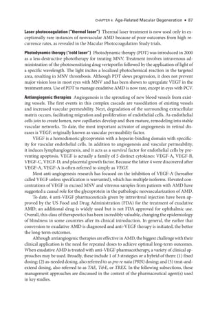 Chapter 4: Age-­
Related Macular Degeneration ● 87
­Laser photocoagulation ​(“thermal ­laser”) Thermal ­
laser treatment is now used only in ex-
ceptionally rare instances of neovascular AMD ­
because of poor outcomes from high re-
currence rates, as revealed in the Macular Photocoagulation Study ­
trials.
Photodynamic therapy ​
(“cold ­
laser”) Photodynamic therapy (PDT) was introduced in 2000
as a less-­
destructive phototherapy for treating MNV. Treatment involves intravenous ad-
ministration of the photosensitizing drug verteporfin followed by the application of light of
a specific wavelength. The light incites a localized photochemical reaction in the targeted
area, resulting in MNV thrombosis. Although PDT slows progression, it does not prevent
major vision loss in most eyes with MNV and has been shown to upregulate VEGF in the
treatment area. Use of PDT to manage exudative AMD is now rare, except in eyes with PCV.
Antiangiogenic therapies ​
Angiogenesis is the sprouting of new blood vessels from exist-
ing vessels. The first events in this complex cascade are vasodilation of existing vessels
and increased vascular permeability. Next, degradation of the surrounding extracellular
matrix occurs, facilitating migration and proliferation of endothelial cells. As endothelial
cells join to create lumen, new capillaries develop and then mature, remodeling into stable
vascular networks. To date, the most impor­
tant activator of angiogenesis in ret­
i­
nal dis-
eases is VEGF, originally known as vascular permeability ­
factor.
VEGF is a homodimeric glycoprotein with a heparin-­
binding domain with specific-
ity for vascular endothelial cells. In addition to angiogenesis and vascular permeability,
it induces lymphangiogenesis, and it acts as a survival ­
factor for endothelial cells by pre-
venting apoptosis. VEGF is actually a ­
family of 5 distinct cytokines: VEGF-­
A, VEGF-­
B,
VEGF-­
C, VEGF-­
D, and placental growth ­
factor. ­
Because the latter 4 ­
were discovered ­
after
VEGF-­
A, VEGF-­
A is often referred to simply as VEGF.
Most anti-­
angiogenesis research has focused on the inhibition of VEGF-­
A (hereafter
called VEGF ­
unless specification is warranted), which has multiple isoforms. Elevated con-
centrations of VEGF in excised MNV and vitreous samples from patients with AMD have
suggested a causal role for the glycoprotein in the pathologic neovascularization of AMD.
To date, 4 anti-­
VEGF phar­
ma­
ceu­
ti­
cals given by intravitreal injection have been ap-
proved by the US Food and Drug Administration (FDA) for the treatment of exudative
AMD; an additional drug is widely used but is not FDA approved for ophthalmic use.
Overall, this class of therapeutics has been incredibly valuable, changing the epidemiology
of blindness in some countries ­
after its clinical introduction. In general, the ­
earlier that
conversion to exudative AMD is diagnosed and anti-­
VEGF therapy is initiated, the better
the long-­
term outcomes.
Although antiangiogenic therapies are effective in AMD, the biggest challenge with their
clinical application is the need for repeated doses to achieve optimal long-­
term outcomes.
When exudative AMD is treated with anti-­
VEGF pharmacotherapy, a variety of clinical ap-
proaches may be used. Broadly, ­
these include 1 of 3 strategies or a hybrid of them: (1) fixed
dosing; (2) as-­needed dosing, also referred to as pro re nata (PRN) dosing; and (3) treat-­and-­
extend dosing, also referred to as TAE, T&E, or TREX. In the following subsections, ­
these
management approaches are discussed in the context of the phar­
ma­
ceu­
ti­
cal agent(s) used
in key studies.
 