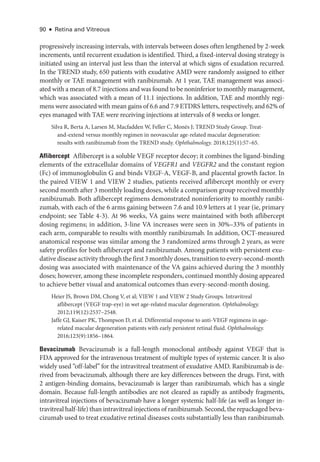 90 ● Retina and Vitreous
progressively increasing intervals, with intervals between doses often lengthened by 2-­
week
increments, ­
until recurrent exudation is identified. Third, a fixed-­
interval dosing strategy is
initiated using an interval just less than the interval at which signs of exudation recurred.
In the TREND study, 650 patients with exudative AMD ­
were randomly assigned to ­
either
monthly or TAE management with ranibizumab. At 1 year, TAE management was associ-
ated with a mean of 8.7 injections and was found to be noninferior to monthly management,
which was associated with a mean of 11.1 injections. In addition, TAE and monthly regi-
mens ­were associated with mean gains of 6.6 and 7.9 ETDRS letters, respectively, and 62% of
eyes managed with TAE ­
were receiving injections at intervals of 8 weeks or longer.
Silva R, Berta A, Larsen M, Macfadden W, Feller C, Monés J; TREND Study Group. Treat-­
and-­
extend versus monthly regimen in neovascular age-­
related macular degeneration:
results with ranibizumab from the TREND study. Ophthalmology. 2018;125(1):57–65.
Aflibercept ​
Aflibercept is a soluble VEGF receptor decoy; it combines the ligand-­
binding
ele­
ments of the extracellular domains of VEGFR1 and VEGFR2 and the constant region
(Fc) of immunoglobulin G and binds VEGF-­
A, VEGF-­
B, and placental growth ­
factor. In
the paired VIEW 1 and VIEW 2 studies, patients received aflibercept monthly or ­
every
second month ­after 3 monthly loading doses, while a comparison group received monthly
ranibizumab. Both aflibercept regimens demonstrated noninferiority to monthly ranibi-
zumab, with each of the 6 arms gaining between 7.6 and 10.9 letters at 1 year (ie, primary
endpoint; see ­
Table 4-3). At 96 weeks, VA gains ­
were maintained with both aflibercept
dosing regimens; in addition, 3-­
line VA increases ­
were seen in 30%–33% of patients in
each arm, comparable to results with monthly ranibizumab. In addition, OCT-­
measured
anatomical response was similar among the 3 randomized arms through 2 years, as ­
were
safety profiles for both aflibercept and ranibizumab. Among patients with per­
sis­
tent exu-
dative disease activity through the first 3 monthly doses, transition to every-­second-­month
dosing was associated with maintenance of the VA gains achieved during the 3 monthly
doses; however, among ­these incomplete responders, continued monthly dosing appeared
to achieve better visual and anatomical outcomes than every-­
second-­
month dosing.
Heier JS, Brown DM, Chong V, et al; VIEW 1 and VIEW 2 Study Groups. Intravitreal
aflibercept (VEGF trap-­
eye) in wet age-­
related macular degeneration. Ophthalmology.
2012;119(12):2537–2548.
Jaffe GJ, Kaiser PK, Thompson D, et al. Differential response to anti-­
VEGF regimens in age-­
related macular degeneration patients with early per­
sis­
tent ret­
i­
nal fluid. Ophthalmology.
2016;123(9):1856–1864.
Bevacizumab ​
Bevacizumab is a full-­
length monoclonal antibody against VEGF that is
FDA approved for the intravenous treatment of multiple types of systemic cancer. It is also
widely used “off-­
label” for the intravitreal treatment of exudative AMD. Ranibizumab is de-
rived from bevacizumab, although ­
there are key differences between the drugs. First, with
2 antigen-­
binding domains, bevacizumab is larger than ranibizumab, which has a single
domain. ­
Because full-­
length antibodies are not cleared as rapidly as antibody fragments,
intravitreal injections of bevacizumab have a longer systemic half-­
life (as well as longer in-
travitreal half-­life) than intravitreal injections of ranibizumab. Second, the repackaged beva-
cizumab used to treat exudative ret­
i­
nal diseases costs substantially less than ranibizumab.
 