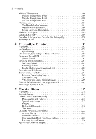 x ● Contents
Macular Telangiectasia  .   .   .   .   .   .   .   .   .   .   .   .   .   .   .   .   .   .   .   .   .   .   .  180
Macular Telangiectasia Type 1  .   .   .   .   .   .   .   .   .   .   .   .   .   .   .   .   .   .  180
Macular Telangiectasia Type 2  .   .   .   .   .   .   .   .   .   .   .   .   .   .   .   .   .   .  180
Macular Telangiectasia Type 3  .   .   .   .   .   .   .   .   .   .   .   .   .   .   .   .   .   .  181
Phakomatoses  .  .  .  .  .  .  .  .  .  .  .  .  .  .  .  .  .  .  .  .  .  .  .  .  .  .  . 181
Von Hippel–­
Lindau Syndrome  .  .  .  .  .  .  .  .  .  .  .  .  .  .  .  .  .  . 181
Wyburn-­Mason Syndrome   .   .   .   .   .   .   .   .   .   .   .   .   .   .   .   .   .   .   . 186
Ret­i­nal Cavernous Hemangioma  .   .   .   .   .   .   .   .   .   .   .   .   .   .   .   .   .  186
Radiation Retinopathy  .   .   .   .   .   .   .   .   .   .   .   .   .   .   .   .   .   .   .   .   .   .   .  187
Valsalva Retinopathy . . . . . . . . . . . . . . . . . . . . . . . . 189
Purtscher Retinopathy and Purtscher-­
like Retinopathy  .   .   .   .   .   .   .   .   .  190
Terson Syndrome  .   .   .   .   .   .   .   .   .   .   .   .   .   .   .   .   .   .   .   .   .   .   .   .   .  192
8 Retinopathy of Prematurity  .  .  .  .  .  .  .  .  .  .  .  .  .  .  .  . 193
Highlights   .   .   .   .   .   .   .   .   .   .   .   .   .   .   .   .   .   .   .   .   .   .   .   .   .   .   .   . 193
Introduction   .   .   .   .   .   .   .   .   .   .   .   .   .   .   .   .   .   .   .   .   .   .   .   .   .   .   . 193
Epidemiology  .   .   .   .   .   .   .   .   .   .   .   .   .   .   .   .   .   .   .   .   .   .   .   .   .  193
Classification, Terminology, and Clinical Features  .   .   .   .   .   .   .   .   .   .   .  194
Pathophysiology of ROP  .   .   .   .   .   .   .   .   .   .   .   .   .   .   .   .   .   .   .   .   .   .  199
Natu­ral Course   .   .   .   .   .   .   .   .   .   .   .   .   .   .   .   .   .   .   .   .   .   .   .   . 201
Screening Recommendations  .   .   .   .   .   .   .   .   .   .   .   .   .   .   .   .   .   .   .   .  201
Screening Criteria  .   .   .   .   .   .   .   .   .   .   .   .   .   .   .   .   .   .   .   .   .   .   .  201
Screening Intervals  .   .   .   .   .   .   .   .   .   .   .   .   .   .   .   .   .   .   .   .   .   .   .  202
Fundus Photographic Screening of ROP  .  .  .  .  .  .  .  .  .  .  .  .  .  . 203
Prevention and Risk ­
Factors  .  .  .  .  .  .  .  .  .  .  .  .  .  .  .  .  .  .  .  .  . 203
Treatment of Acute ROP  .   .   .   .   .   .   .   .   .   .   .   .   .   .   .   .   .   .   .   .   .   .  204
­
Laser and Cryoablation Surgery  .   .   .   .   .   .   .   .   .   .   .   .   .   .   .   .   .  207
Anti-­VEGF Drugs  .   .   .   .   .   .   .   .   .   .   .   .   .   .   .   .   .   .   .   .   .   .   .  207
Vitrectomy and Scleral Buckling Surgery   .   .   .   .   .   .   .   .   .   .   .   .   . 209
Associated Conditions and Late Sequelae of ROP   .   .   .   .   .   .   .   .   .   .   . 209
Medicolegal Aspects of ROP  .  .  .  .  .  .  .  .  .  .  .  .  .  .  .  .  .  .  .  .  . 211
9 Choroidal Disease  .   .   .   .   .   .   .   .   .   .   .   .   .   .   .   .   .   .   .   .   .   . 215
Highlights   .   .   .   .   .   .   .   .   .   .   .   .   .   .   .   .   .   .   .   .   .   .   .   .   .   .   .   . 215
Scope of Chapter   .   .   .   .   .   .   .   .   .   .   .   .   .   .   .   .   .   .   .   .   .   .   .   .   . 215
Central Serous Chorioretinopathy  .   .   .   .   .   .   .   .   .   .   .   .   .   .   .   .   .   .  215
Demographics and Features  .   .   .   .   .   .   .   .   .   .   .   .   .   .   .   .   .   .   .  215
Systemic Associations  .  .  .  .  .  .  .  .  .  .  .  .  .  .  .  .  .  .  .  .  .  . 217
Imaging  .  .  .  .  .  .  .  .  .  .  .  .  .  .  .  .  .  .  .  .  .  .  .  .  .  .  .  . 217
Differential Diagnosis  .  .  .  .  .  .  .  .  .  .  .  .  .  .  .  .  .  .  .  .  .  . 218
Treatment  .  .  .  .  .  .  .  .  .  .  .  .  .  .  .  .  .  .  .  .  .  .  .  .  .  .  . 221
Choroidal Perfusion Abnormalities  .  .  .  .  .  .  .  .  .  .  .  .  .  .  .  .  .  . 222
Arteritic Disease  .   .   .   .   .   .   .   .   .   .   .   .   .   .   .   .   .   .   .   .   .   .   .   .  222
Nonarteritic Disease  .   .   .   .   .   .   .   .   .   .   .   .   .   .   .   .   .   .   .   .   .   .  222
Choriocapillaris Blood Flow Abnormalities   .   .   .   .   .   .   .   .   .   .   .   . 225
Increased Venous Pressure   .   .   .   .   .   .   .   .   .   .   .   .   .   .   .   .   .   .   . 226
Age-­
Related Choroidal Atrophy  .   .   .   .   .   .   .   .   .   .   .   .   .   .   .   .   .   .   .  227
 