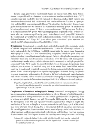 Chapter 4: Age-­
Related Macular Degeneration ● 91
Several large, prospective, randomized studies on neovascular AMD have demon-
strated comparable efficacy between bevacizumab and ranibizumab (­Table 4-4). CATT,
a multicenter trial funded by the US National Eye Institute, studied 1208 patients and
found that bevacizumab and ranibizumab had similar effects on VA over a 2-­
year pe-
riod and that PRN treatment provided lower VA gains than fixed monthly dosing. Mean
gains from baseline ­
were 8.8 letters in the ranibizumab-­
monthly group, 7.8 letters in the
bevacizumab-­
monthly group, 6.7 letters in the ranibizumab PRN group, and 5.0 letters
in the bevacizumab PRN group. Although the proportion of patients with 1 or more sys-
temic adverse events was significantly greater in the bevacizumab group (39.9%) than in
the ranibizumab group (31.7%), death and arteriothrombotic events ­
were not statistically
dif­
fer­
ent between the 2 drugs. At 5 years, vision gains in the first 2 years ­
were not sus-
tained, but 50% of eyes maintained VA of 20/40 or better.
Brolucizumab ​
Brolucizumab is a single-­
chain antibody fragment with a molecular weight
of 26 kDa, compared with 48 kDa for ranibizumab, 115 kDa for aflibercept, and 149 kDa
for bevacizumab. In the HAWK and HARRIER paired ­
trials, the largest phase 3 exudative
AMD program to date, 2824 eyes ­
were randomly assigned to aflibercept given ­
every sec-
ond month ­after 3 monthly doses or brolucizumab. Patients taking brolucizumab received
3 monthly doses and then transitioned to injections ­
every 12 weeks, with dosing short-
ened to ­
every 8 weeks when exudative disease activity worsened at multiple prespecified
assessment visits. At 48 weeks, VA noninferiority between the drugs, the primary study
endpoint, was achieved. At the final study visit at 96 weeks, fewer than half of patients
receiving brolucizumab remained on quarterly dosing. Anatomically, brolucizumab ap-
peared to be a statistically significant superior drying agent. However, during the phase 3
program, intraocular inflammation developed in 4.6% of brolucizumab-­
treated patients,
with ret­
i­
nal vasculitis and/or vascular occlusion also developing in some of ­
these patients;
in contrast, intraocular inflammation developed in 1.1% of aflibercept-­
treated patients.
Dugel PU, Singh RP, Koh A, et al. HAWK and HARRIER: ninety-­
six-­
week outcomes from
the phase 3 ­
trials of brolucizumab for neovascular age-­
related macular degeneration.
Ophthalmology. 2021;128(1):89–99.
Complications of intravitreal antiangiogenic therapy ​
Intravitreal antiangiogenic therapy
has been associated with a range of potential adverse effects. The rate of endophthalmitis is
approximately 1 in 2000 patients who use anti-­
VEGF agents (see also Chapter 19). With
or without anti-­
VEGF therapy, eyes with fibrovascular PEDs may be at increased risk for
the development of an RPE tear, especially with PEDs greater than 600 μm in height. The
mechanism of the tear is thought to be contraction of the under­
lying type 1 MNV, which
may occur ­
after anti-­
VEGF dosing. Use of bevacizumab to treat cancer has also increased
the risk of hypertension; thromboembolic events, especially myo­
car­
dial infarctions and ce­
re­
bral vascular accidents; gastrointestinal perforations; and bleeding. However, evidence
that intravitreal anti-­
VEGF agents increase the rate of systemic complications is conflicting.
Solomon SD, Lindsley K, Vedula SS, Krzystolik MG, Hawkins BS. Anti-­
vascular endothelial
growth ­
factor for neovascular age-­
related macular degeneration. Cochrane Database Syst
Rev. 2014;8(8):CD005139.
 