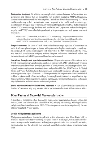 Chapter 4: Age-­
Related Macular Degeneration ● 93
Combination treatment ​
To address the complex interactions between inflammation, an-
giogenesis, and fibrosis that are thought to play a role in exudative AMD pathogenesis,
combinations of therapies have been explored. ­
Trials have shown that combining PDT with
ranibizumab may reduce re-­
treatment rates compared with ranibizumab monotherapy.
Combination strategies may be particularly beneficial for patients with PCV that is refractive
to anti-­
VEGF monotherapy. In ­
those with exudative AMD, cytokines and molecular path-
ways beyond VEGF-­
A are also being evaluated to improve outcomes and reduce treatment
frequency.
Lim TH, Lai TYY, Takahashi K, et al; EVEREST II Study Group. Comparison of ranibizumab
with or without verteporfin photodynamic therapy for polypoidal choroidal vasculopathy:
the EVEREST II randomized clinical trial. JAMA Ophthalmol. 2020;138(9):935–942.
Surgical treatments ​
In cases of thick submacular hemorrhage, injection of intravitreal or
subret­
i­
nal tissue plasminogen activator with pneumatic displacement may be considered.
In contrast, both submacular surgery, with removal of the MNV from beneath the fovea,
and macular translocation surgery involve complex techniques developed before the
introduction of anti-­
VEGF agents and have been abandoned.
Low-­
vision therapies and low-­
vision rehabilitation ​
Despite the success of intravitreal anti-­
VEGF pharmacotherapy, a substantial number of patients with AMD ­will ultimately pro­gress
to bilateral central blindness. However, for some of ­
these patients, the use of optical and non-
optical devices may improve functional status and quality of life (see BCSC Section 3, Clinical
Optics and Vision Rehabilitation). For example, an implantable miniature telescope can pro-
vide magnification up to a ­
factor of 2.7, although corneal decompensation due to endothelial
cell loss is a known risk of this technology. Even ­
simple strategies such as magnification (eg,
high-­
plus lenses, video magnifiers), optimal lighting, and contrast enhancement techniques
may be beneficial and warrant discussion with patients.
Social determinants of neovascular AMD treatment ​
A lack of caretakers and the financial
burden of treatment may play a major role in patient nonadherence with treatment visits.
Other ­
Causes of Choroidal Neovascularization
A number of conditions other than AMD can produce degenerative changes within the
macula, with central vision loss caused by CNV, atrophy, or scarring. Although histori-
cally focused on ­laser therapies or PDT, CNV management now involves primarily the use
of intravitreal anti-­
VEGF agents.
Ocular Histoplasmosis Syndrome
Histoplasma capsulatum fungus is endemic to the Mississippi and Ohio River valleys.
­
Humans become infected by inhaling the yeast form of this fungus, which then dissemi-
nates throughout the bloodstream. Although the systemic infection eventually subsides,
the individual may be left with chorioret­
i­
nal scars that produce visual symptoms years
­later.
 