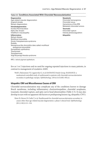 Chapter 4: Age-­
Related Macular Degeneration ● 97
few as 1 or 2 injections and no need for ongoing repeated injections in many patients, in
contrast to management of exudative AMD.
Wolf S, Balciuniene VJ, Laganovska G, et al; RADIANCE Study Group. RADIANCE: a
randomized controlled study of ranibizumab in patients with choroidal neovascularization
secondary to pathologic myopia. Ophthalmology. 2014;121(3):682–692.e2.
Idiopathic CNV and Miscellaneous ­
Causes of CNV
Choroidal neovascularization may complicate any of the conditions known to damage
Bruch membrane, including inflammatory chorioretinopathies, choroidal neoplasms,
traumatic choroidal rupture, and optic nerve head abnormalities (­Table 4-5). It may also
develop in eyes with no apparent risk ­factors or predisposing lesions (eg, idiopathic CNV).
Heier JS, Brown D, Ciulla T, et al. Ranibizumab for choroidal neovascularization secondary to
­
causes other than age-­
related macular degeneration: a phase I clinical trial. Ophthalmology.
2011;118(1):111–118.
­Table 4-5 ​
Conditions Associated With Choroidal Neovascularization
Degenerative Neoplastic
Age-­
related macular degeneration Choroidal hemangioma
Choroidal nevus
Hamartoma of the RPE
Metastatic choroidal tumors
Traumatic
Choroidal rupture
Intense photocoagulation
Idiopathic
Angioid streaks
Myopic degeneration
Heredodegenerative
Fundus flavimaculatus
Optic disc drusen
Vitelliform maculopathy
Inflammatory
Behçet disease
Multifocal choroiditis
Ocular histoplasmosis syndrome
Rubella
Serpiginous-­
like choroiditis (also called multifocal
serpiginoid choroiditis)
Sympathetic ophthalmia
Toxocariasis
Toxoplasmosis
Vogt-­Koyanagi-­Harada syndrome
RPE = ret­
i­
nal pigment epithelium.
 