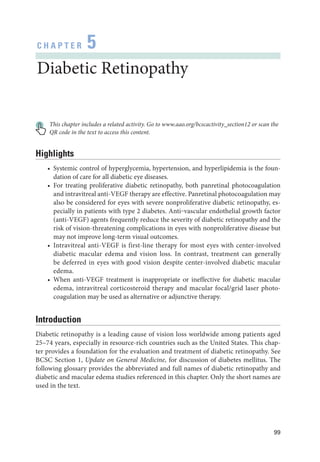 99
C H A P T E R 5
Diabetic Retinopathy
This chapter includes a related activity. Go to www​.­aao​.­org​/­bcscactivity​_­section12 or scan the
QR code in the text to access this content.
Highlights
• Systemic control of hyperglycemia, hypertension, and hyperlipidemia is the foun-
dation of care for all diabetic eye diseases.
• For treating proliferative diabetic retinopathy, both panret­
i­
nal photocoagulation
and intravitreal anti-­VEGF therapy are effective. Panret­i­nal photocoagulation may
also be considered for eyes with severe nonproliferative diabetic retinopathy, es-
pecially in patients with type 2 diabetes. Anti‒vascular endothelial growth ­
factor
(anti-­
VEGF) agents frequently reduce the severity of diabetic retinopathy and the
risk of vision-­
threatening complications in eyes with nonproliferative disease but
may not improve long-­
term visual outcomes.
• Intravitreal anti-­
VEGF is first-­
line therapy for most eyes with center-­
involved
diabetic macular edema and vision loss. In contrast, treatment can generally
be deferred in eyes with good vision despite center-­
involved diabetic macular
edema.
• When anti-­
VEGF treatment is inappropriate or in­
effec­
tive for diabetic macular
edema, intravitreal corticosteroid therapy and macular focal/grid ­
laser photo­
coagulation may be used as alternative or adjunctive therapy.
Introduction
Diabetic retinopathy is a leading cause of vision loss worldwide among patients aged
25–74 years, especially in resource-­
rich countries such as the United States. This chap-
ter provides a foundation for the evaluation and treatment of diabetic retinopathy. See
BCSC Section 1, Update on General Medicine, for discussion of diabetes mellitus. The
following glossary provides the abbreviated and full names of diabetic retinopathy and
diabetic and macular edema studies referenced in this chapter. Only the short names are
used in the text.
 