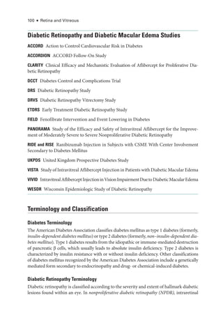 100 ● Retina and Vitreous
Diabetic Retinopathy and Diabetic Macular Edema Studies
ACCORD Action to Control Cardiovascular Risk in Diabetes
ACCORDION ACCORD Follow-­
On Study
CLARITY Clinical Efficacy and Mechanistic Evaluation of Aflibercept for Proliferative Dia-
betic Retinopathy
DCCT Diabetes Control and Complications Trial
DRS Diabetic Retinopathy Study
DRVS Diabetic Retinopathy Vitrectomy Study
ETDRS Early Treatment Diabetic Retinopathy Study
FIELD Fenofibrate Intervention and Event Lowering in Diabetes
PA­NORAMA Study of the Efficacy and Safety of Intravitreal Aflibercept for the Improve-
ment of Moderately Severe to Severe Nonproliferative Diabetic Retinopathy
RIDE and RISE Ranibizumab Injection in Subjects with CSME With Center Involvement
Secondary to Diabetes Mellitus
UKPDS United Kingdom Prospective Diabetes Study
VISTA Study of Intravitreal Aflibercept Injection in Patients with Diabetic Macular Edema
VIVID IntravitrealAfliberceptInjectioninVisionImpairmentDuetoDiabeticMacularEdema
WESDR Wisconsin Epidemiologic Study of Diabetic Retinopathy
Terminology and Classification
Diabetes Terminology
The American Diabetes Association classifies diabetes mellitus as type 1 diabetes (formerly,
insulin-­
dependent diabetes mellitus) or type 2 diabetes (formerly, non–­insulin-­dependent dia-
betes mellitus). Type 1 diabetes results from the idiopathic or immune-­
mediated destruction
of pancreatic β cells, which usually leads to absolute insulin deficiency. Type 2 diabetes is
characterized by insulin re­
sis­
tance with or without insulin deficiency. Other classifications
of diabetes mellitus recognized by the American Diabetes Association include a genet­
ically
mediated form secondary to endocrinopathy and drug-­or chemical-­
induced diabetes.
Diabetic Retinopathy Terminology
Diabetic retinopathy is classified according to the severity and extent of hallmark diabetic
lesions found within an eye. In nonproliferative diabetic retinopathy (NPDR), intraret­i­nal
 