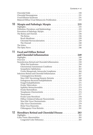 Contents ● xi
Choroidal Folds  .   .   .   .   .   .   .   .   .   .   .   .   .   .   .   .   .   .   .   .   .   .   .   .   .   .  230
Choroidal Hemangiomas  .   .   .   .   .   .   .   .   .   .   .   .   .   .   .   .   .   .   .   .   .   .  231
Uveal Effusion Syndrome . . . . . . . . . . . . . . . . . . . . . . 231
Bilateral Diffuse Uveal Melanocytic Proliferation  .  .  .  .  .  .  .  .  .  .  .  . 233
10 Myopia and Pathologic Myopia  .  .  .  .  .  .  .  .  .  .  .  .  .  . 235
Highlights   .   .   .   .   .   .   .   .   .   .   .   .   .   .   .   .   .   .   .   .   .   .   .   .   .   .   .   . 235
Definition, Prevalence, and Epidemiology  .  .  .  .  .  .  .  .  .  .  .  .  .  .  . 235
Prevention of Pathologic Myopia  .  .  .  .  .  .  .  .  .  .  .  .  .  .  .  .  .  .  . 235
The Ret­
ina and Choroid   .   .   .   .   .   .   .   .   .   .   .   .   .   .   .   .   .   .   .   .   .   . 236
The Ret­ina   .   .   .   .   .   .   .   .   .   .   .   .   .   .   .   .   .   .   .   .   .   .   .   .   .   . 236
Bruch Membrane   .   .   .   .   .   .   .   .   .   .   .   .   .   .   .   .   .   .   .   .   .   .   . 239
Choroidal Neovascularization  .   .   .   .   .   .   .   .   .   .   .   .   .   .   .   .   .   .  239
The Choroid  .  .  .  .  .  .  .  .  .  .  .  .  .  .  .  .  .  .  .  .  .  .  .  .  .  . 240
The Sclera   .   .   .   .   .   .   .   .   .   .   .   .   .   .   .   .   .   .   .   .   .   .   .   .   .   .   .   . 243
The Optic Nerve  .  .  .  .  .  .  .  .  .  .  .  .  .  .  .  .  .  .  .  .  .  .  .  .  .  . 246
11 Focal and Diffuse Ret­
i­
nal
and Choroidal Inflammation  .   .   .   .   .   .   .   .   .   .   .   .   .   .   .   . 249
Highlights   .   .   .   .   .   .   .   .   .   .   .   .   .   .   .   .   .   .   .   .   .   .   .   .   .   .   .   . 249
Overview  .  .  .  .  .  .  .  .  .  .  .  .  .  .  .  .  .  .  .  .  .  .  .  .  .  .  .  .  . 249
Noninfectious Ret­
i­
nal and Choroidal Inflammation   .   .   .   .   .   .   .   .   .   . 250
White Dot Syndromes   .   .   .   .   .   .   .   .   .   .   .   .   .   .   .   .   .   .   .   .   . 250
Chorioret­i­nal Autoimmune Conditions  .   .   .   .   .   .   .   .   .   .   .   .   .   .  261
Sympathetic Ophthalmia  .   .   .   .   .   .   .   .   .   .   .   .   .   .   .   .   .   .   .   .  263
Uveitis Masquerade: Intraocular Lymphoma  .   .   .   .   .   .   .   .   .   .   .   .  264
Infectious Ret­
i­
nal and Choroidal Inflammation  .   .   .   .   .   .   .   .   .   .   .   .  267
Cytomegalovirus Retinitis  .  .  .  .  .  .  .  .  .  .  .  .  .  .  .  .  .  .  .  . 267
Non-­
CMV Necrotizing Herpetic Retinitis  .   .   .   .   .   .   .   .   .   .   .   .   .  268
Endogenous Bacterial Endophthalmitis  .   .   .   .   .   .   .   .   .   .   .   .   .   .  270
Fungal Endophthalmitis  .  .  .  .  .  .  .  .  .  .  .  .  .  .  .  .  .  .  .  .  . 271
Ocular Tuberculosis   .   .   .   .   .   .   .   .   .   .   .   .   .   .   .   .   .   .   .   .   .   . 272
Syphilitic Retinochoroiditis  .   .   .   .   .   .   .   .   .   .   .   .   .   .   .   .   .   .   .  274
Ocular Bartonellosis  .   .   .   .   .   .   .   .   .   .   .   .   .   .   .   .   .   .   .   .   .   .  274
Toxoplasmic Chorioretinitis  .   .   .   .   .   .   .   .   .   .   .   .   .   .   .   .   .   .   .  274
Toxocariasis  .   .   .   .   .   .   .   .   .   .   .   .   .   .   .   .   .   .   .   .   .   .   .   .   .   .  277
Ocular Lyme Borreliosis  .  .  .  .  .  .  .  .  .  .  .  .  .  .  .  .  .  .  .  .  . 278
Diffuse Unilateral Subacute Neuroretinitis  .  .  .  .  .  .  .  .  .  .  .  .  . 279
West Nile Virus Chorioretinitis   .   .   .   .   .   .   .   .   .   .   .   .   .   .   .   .   . 279
Zika Virus Chorioretinitis  .  .  .  .  .  .  .  .  .  .  .  .  .  .  .  .  .  .  .  . 279
Ebola Virus Panuveitis   .   .   .   .   .   .   .   .   .   .   .   .   .   .   .   .   .   .   .   .   . 281
Chikungunya Virus Retinitis  .  .  .  .  .  .  .  .  .  .  .  .  .  .  .  .  .  .  . 281
12 Hereditary Ret­
i­
nal and Choroidal Disease  .   .   .   .   .   .   .   . 283
Highlights   .   .   .   .   .   .   .   .   .   .   .   .   .   .   .   .   .   .   .   .   .   .   .   .   .   .   .   . 283
Color Vision Abnormalities  .   .   .   .   .   .   .   .   .   .   .   .   .   .   .   .   .   .   .   .   .  283
Congenital Color Deficiency  .  .  .  .  .  .  .  .  .  .  .  .  .  .  .  .  .  .  . 283
 