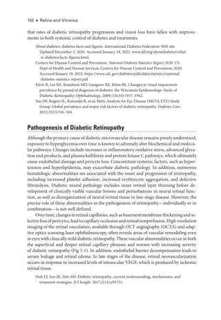102 ● Retina and Vitreous
that rates of diabetic retinopathy progression and vision loss have fallen with improve-
ments in both systemic control of diabetes and treatments.
About diabetes: diabetes facts and figures. International Diabetes Federation Web site.
Updated December 2, 2020. Accessed January 18, 2022. www​.­idf​.­org​/­aboutdiabetes​/­what​
-­is​-­diabetes​/­facts​-­figures​.­html.
Centers for Disease Control and Prevention. National Diabetes Statistics Report 2020. US
Dept of Health and ­
Human Ser­
vices, Centers for Disease Control and Prevention; 2020.
Accessed January 18, 2022. https://­www​.­cdc​.­gov​/­diabetes​/­pdfs​/­data​/­statistics​/­national​
-­diabetes​-­statistics​-­report​.­pdf
Klein R, Lee KE, Knudtson MD, Gangnon RE, Klein BE. Changes in visual impairment
prevalence by period of diagnosis of diabetes: the Wisconsin Epidemiologic Study of
Diabetic Retinopathy. Ophthalmology. 2009;116(10):1937–1942.
Yau JW, Rogers SL, Kawasaki R, et al; Meta-­
Analysis for Eye Disease (META-­
EYE) Study
Group. Global prevalence and major risk ­
factors of diabetic retinopathy. Diabetes Care.
2012;35(3):556–564.
Pathogenesis of Diabetic Retinopathy
Although the primary cause of diabetic microvascular disease remains poorly understood,
exposure to hyperglycemia over time is known to adversely alter biochemical and molecu-
lar pathways. Changes include increases in inflammatory oxidative stress, advanced glyca-
tion end products, and plasma kallikrein and protein kinase C pathways, which ultimately
cause endothelial damage and pericyte loss. Concomitant systemic ­
factors, such as hyper-
tension and hyperlipidemia, may exacerbate diabetic pathology. In addition, numerous
hematologic abnormalities are associated with the onset and progression of retinopathy,
including increased platelet adhesion, increased erythrocyte aggregation, and defective
fibrinolysis. Diabetic neural pathology includes inner ret­
i­
nal layer thinning before de-
velopment of clinically vis­
i­
ble vascular lesions and perturbations in neural ret­
i­
nal func-
tion, as well as disor­
ga­
ni­
za­
tion of neural ret­
i­
nal tissue in late-­
stage disease. However, the
precise role of ­
these abnormalities in the pathogenesis of retinopathy—­
individually or in
combination—is not well defined.
Overtime,changesinret­i­nalcapillaries,suchasbasementmembranethickeningandse-
lectivelossofpericytes,leadtocapillaryocclusionandret­i­nalnonperfusion.High-­resolution
imaging of the ret­
i­
nal vasculature, available through OCT angiography (OCTA) and adap-
tive optics scanning ­
laser ophthalmoscopy, often reveals areas of vascular remodeling even
in eyes with clinically mild diabetic retinopathy. ­
These vascular abnormalities occur in both
the superficial and deeper ret­
i­
nal capillary plexuses and worsen with increasing severity
of diabetic retinopathy (Fig 5-1). In addition, endothelial barrier decompensation leads to
serum leakage and ret­
i­
nal edema. In late stages of the disease, ret­
i­
nal neovascularization
occurs in response to increased levels of intraocular VEGF, which is produced by ischemic
ret­i­nal tissue.
Duh EJ, Sun JK, Stitt AW. Diabetic retinopathy: current understanding, mechanisms, and
treatment strategies. JCI Insight. 2017;2(14):e93751.
 