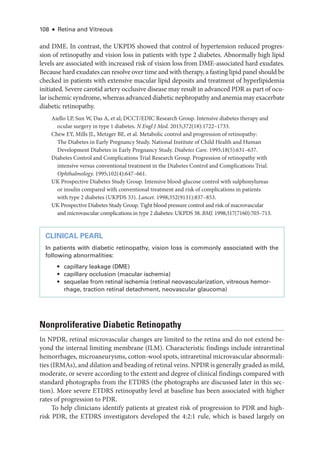 108 ● Retina and Vitreous
and DME. In contrast, the UKPDS showed that control of hypertension reduced progres-
sion of retinopathy and vision loss in patients with type 2 diabetes. Abnormally high lipid
levels are associated with increased risk of vision loss from DME-­
associated hard exudates.
­Because hard exudates can resolve over time and with therapy, a fasting lipid panel should be
checked in patients with extensive macular lipid deposits and treatment of hyperlipidemia
initiated. Severe carotid artery occlusive disease may result in advanced PDR as part of ocu-
lar ischemic syndrome, whereas advanced diabetic nephropathy and anemia may exacerbate
diabetic retinopathy.
Aiello LP, Sun W, Das A, et al; DCCT/EDIC Research Group. Intensive diabetes therapy and
ocular surgery in type 1 diabetes. N Engl J Med. 2015;372(18):1722–1733.
Chew EY, Mills JL, Metzger BE, et al. Metabolic control and progression of retinopathy:
The Diabetes in Early Pregnancy Study. National Institute of Child Health and ­
Human
Development Diabetes in Early Pregnancy Study. Diabetes Care. 1995;18(5):631–637.
Diabetes Control and Complications Trial Research Group. Progression of retinopathy with
intensive versus conventional treatment in the Diabetes Control and Complications Trial.
Ophthalmology. 1995;102(4):647–661.
UK Prospective Diabetes Study Group. Intensive blood-­
glucose control with sulphonylureas
or insulin compared with conventional treatment and risk of complications in patients
with type 2 diabetes (UKPDS 33). Lancet. 1998;352(9131):837–853.
UK Prospective Diabetes Study Group. Tight blood pressure control and risk of macrovascular
and microvascular complications in type 2 diabetes: UKPDS 38. BMJ. 1998;317(7160):703–713.
CLINICAL PEARL
In patients with diabetic retinopathy, vision loss is commonly associated with the
following abnormalities:
• capillary leakage (DME)
• capillary occlusion (macular ischemia)
• sequelae from ret­
i­
nal ischemia (ret­
i­
nal neovascularization, vitreous hemo­
r­
rhage, traction ret­
i­
nal detachment, neovascular glaucoma)
Nonproliferative Diabetic Retinopathy
In NPDR, ret­
i­
nal microvascular changes are ­
limited to the ret­
ina and do not extend be-
yond the internal limiting membrane (ILM). Characteristic findings include intraret­
i­
nal
hemorrhages, microaneurysms, cotton-­
wool spots, intraret­
i­
nal microvascular abnormali-
ties (IRMAs), and dilation and beading of ret­i­nal veins. NPDR is generally graded as mild,
moderate, or severe according to the extent and degree of clinical findings compared with
standard photo­
graphs from the ETDRS (the photo­
graphs are discussed ­
later in this sec-
tion). More severe ETDRS retinopathy level at baseline has been associated with higher
rates of progression to PDR.
To help clinicians identify patients at greatest risk of progression to PDR and high-­
risk PDR, the ETDRS investigators developed the 4:2:1 rule, which is based largely on
 