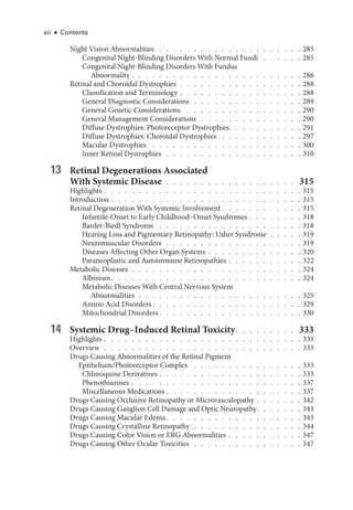 xii ● Contents
Night Vision Abnormalities  .   .   .   .   .   .   .   .   .   .   .   .   .   .   .   .   .   .   .   .   .  285
Congenital Night-­
Blinding Disorders With Normal Fundi  .   .   .   .   .   .  285
Congenital Night-­
Blinding Disorders With Fundus
Abnormality   .   .   .   .   .   .   .   .   .   .   .   .   .   .   .   .   .   .   .   .   .   .   .   . 286
Ret­
i­
nal and Choroidal Dystrophies  .  .  .  .  .  .  .  .  .  .  .  .  .  .  .  .  .  . 288
Classification and Terminology   .   .   .   .   .   .   .   .   .   .   .   .   .   .   .   .   . 288
General Diagnostic Considerations . . . . . . . . . . . . . . . . 289
General Ge­ne­tic Considerations  .   .   .   .   .   .   .   .   .   .   .   .   .   .   .   .   .  290
General Management Considerations . . . . . . . . . . . . . . . 290
Diffuse Dystrophies: Photoreceptor Dystrophies  .   .   .   .   .   .   .   .   .   .  291
Diffuse Dystrophies: Choroidal Dystrophies  .   .   .   .   .   .   .   .   .   .   .   .  297
Macular Dystrophies  .   .   .   .   .   .   .   .   .   .   .   .   .   .   .   .   .   .   .   .   .   .  300
Inner Ret­i­nal Dystrophies  .   .   .   .   .   .   .   .   .   .   .   .   .   .   .   .   .   .   .   .  310
13 Ret­i­nal Degenerations Associated
With Systemic Disease  .  .  .  .  .  .  .  .  .  .  .  .  .  .  .  .  .  .  . 315
Highlights   .   .   .   .   .   .   .   .   .   .   .   .   .   .   .   .   .   .   .   .   .   .   .   .   .   .   .   . 315
Introduction   .   .   .   .   .   .   .   .   .   .   .   .   .   .   .   .   .   .   .   .   .   .   .   .   .   .   . 315
Ret­
i­
nal Degeneration With Systemic Involvement  .   .   .   .   .   .   .   .   .   .   .  315
Infantile-­
Onset to Early Childhood–­
Onset Syndromes   .   .   .   .   .   .   . 318
Bardet-­Biedl Syndrome  .   .   .   .   .   .   .   .   .   .   .   .   .   .   .   .   .   .   .   .   .  318
Hearing Loss and Pigmentary Retinopathy: Usher Syndrome  .  .  .  .  . 319
Neuromuscular Disorders  .   .   .   .   .   .   .   .   .   .   .   .   .   .   .   .   .   .   .   .  319
Diseases Affecting Other Organ Systems   .   .   .   .   .   .   .   .   .   .   .   .   . 320
Paraneoplastic and Autoimmune Retinopathies   .   .   .   .   .   .   .   .   .   . 322
Metabolic Diseases  .  .  .  .  .  .  .  .  .  .  .  .  .  .  .  .  .  .  .  .  .  .  .  .  . 324
Albinism  .   .   .   .   .   .   .   .   .   .   .   .   .   .   .   .   .   .   .   .   .   .   .   .   .   .   .  324
Metabolic Diseases With Central Ner­
vous System
Abnormalities  .  .  .  .  .  .  .  .  .  .  .  .  .  .  .  .  .  .  .  .  .  .  .  . 325
Amino Acid Disorders  .   .   .   .   .   .   .   .   .   .   .   .   .   .   .   .   .   .   .   .   .  329
Mitochondrial Disorders  .   .   .   .   .   .   .   .   .   .   .   .   .   .   .   .   .   .   .   .  330
14 Systemic Drug–­Induced Ret­i­nal Toxicity  .   .   .   .   .   .   .   .   . 333
Highlights   .   .   .   .   .   .   .   .   .   .   .   .   .   .   .   .   .   .   .   .   .   .   .   .   .   .   .   . 333
Overview  .  .  .  .  .  .  .  .  .  .  .  .  .  .  .  .  .  .  .  .  .  .  .  .  .  .  .  .  . 333
Drugs Causing Abnormalities of the Ret­
i­
nal Pigment
Epithelium/Photoreceptor Complex  .   .   .   .   .   .   .   .   .   .   .   .   .   .   .   .  333
Chloroquine Derivatives   .   .   .   .   .   .   .   .   .   .   .   .   .   .   .   .   .   .   .   . 333
Phenothiazines   .   .   .   .   .   .   .   .   .   .   .   .   .   .   .   .   .   .   .   .   .   .   .   . 337
Miscellaneous Medi­cations   .   .   .   .   .   .   .   .   .   .   .   .   .   .   .   .   .   .   . 337
Drugs Causing Occlusive Retinopathy or Microvasculopathy   .   .   .   .   .   . 342
Drugs Causing Ganglion Cell Damage and Optic Neuropathy  .   .   .   .   .   .  343
Drugs Causing Macular Edema  .   .   .   .   .   .   .   .   .   .   .   .   .   .   .   .   .   .   .  343
Drugs Causing Crystalline Retinopathy  .  .  .  .  .  .  .  .  .  .  .  .  .  .  .  . 344
Drugs Causing Color Vision or ERG Abnormalities   .   .   .   .   .   .   .   .   .   . 347
Drugs Causing Other Ocular Toxicities  .   .   .   .   .   .   .   .   .   .   .   .   .   .   .   .  347
 