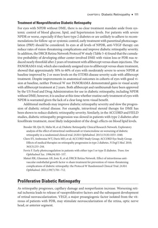 Chapter 5: Diabetic Retinopathy ● 111
Treatment of Nonproliferative Diabetic Retinopathy
For eyes with NPDR without DME, ­
there is no clear treatment mandate aside from sys-
temic control of blood glucose, lipid, and hypertension levels. For patients with severe
NPDR or worse, especially if they have type 2 diabetes or are unlikely to adhere to recom-
mendations for follow-up or systemic control, early treatment with panret­
i­
nal photocoagu-
lation (PRP) should be considered. In eyes at all levels of NPDR, anti-­
VEGF therapy can
reduce rates of vision-­
threatening complications and improve diabetic retinopathy severity.
In addition, the DRCR Ret­ina Network Protocol W study (­Table 5-4) found that the cumula-
tive probability of developing ­
either center-­
involved DME with vision loss or PDR was re-
duced nearly threefold ­after 2 years of treatment with aflibercept versus sham injections. The
PA­NORAMA trial, which also randomly assigned eyes to aflibercept versus sham treatment,
showed that approximately 50% to 60% of eyes with moderately severe to severe NPDR at
baseline improved by 2 or more levels on the ETDRS disease severity scale with aflibercept
treatment. Despite improvements in anatomical outcomes in cohorts of eyes with good vi-
sion at baseline, neither Protocol W nor PA­
NORAMA demonstrated gains in visual acuity
with aflibercept treatment at 2 years. Both aflibercept and ranibizumab have been approved
by the US Food and Drug Administration for use in diabetic retinopathy, including NPDR
without DME; however, it is unclear at this time ­whether routine early treatment of eyes with
NPDR is warranted given the lack of a clear long-­
term visual benefit.
Additional methods may improve diabetic retinopathy severity and slow the progres-
sion of diabetic ret­
i­
nal disease. For example, intravitreal ste­
roid therapy for DME has
been shown to reduce diabetic retinopathy severity. Similarly, in the ACCORD and FIELD
studies, diabetic retinopathy progression was slowed in patients with type 2 diabetes ­
after
fenofibrate treatment, most likely in­
de­
pen­
dent of the drug’s effects on blood lipid levels.
Bressler SB, Qin H, Melia M, et al; Diabetic Retinopathy Clinical Research Network. Exploratory
analy­
sis of the effect of intravitreal ranibizumab or triamcinolone on worsening of diabetic
retinopathy in a randomized clinical trial. JAMA Ophthalmol. 2013;131(8):1033–1040.
Chew EY, Ambrosius WT, Davis MD, et al; ACCORD Study Group; ACCORD Eye Study Group.
Effects of medical therapies on retinopathy progression in type 2 diabetes. N Engl J Med. 2010;​
363(3):233–244.
Ferris F. Early photocoagulation in patients with ­
either type I or type II diabetes. Trans Am
Ophthalmol Soc. 1996;94:505–537.
Maturi RK, Glassman AR, Josic K, et al; DRCR Ret­
ina Network. Effect of intravitreous anti-­
vascular endothelial growth ­
factor vs sham treatment for prevention of vision-­
threatening
complications of diabetic retinopathy: the Protocol W Randomized Clinical Trial. JAMA
Ophthalmol. 2021;139(7):701–712.
Proliferative Diabetic Retinopathy
As retinopathy progresses, capillary damage and nonperfusion increase. Worsening ret­
i­
nal ischemia leads to release of vasoproliferative ­
factors and the subsequent development
of ret­
i­
nal neovascularization. VEGF, a major proangiogenic ­
factor isolated from the vit-
reous of patients with PDR, may stimulate neovascularization of the ret­
ina, optic nerve
head, or anterior segment.
 