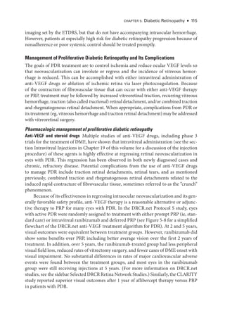 Chapter 5: Diabetic Retinopathy ● 115
imaging set by the ETDRS, but that do not have accompanying intraocular hemorrhage.
However, patients at especially high risk for diabetic retinopathy progression ­
because of
nonadherence or poor systemic control should be treated promptly.
Management of Proliferative Diabetic Retinopathy and Its Complications
The goals of PDR treatment are to control ischemia and reduce ocular VEGF levels so
that neovascularization can involute or regress and the incidence of vitreous hemor-
rhage is reduced. This can be accomplished with ­
either intravitreal administration of
anti-­
VEGF drugs or ablation of ischemic ret­
ina via ­
laser photocoagulation. ­
Because
of the contraction of fibrovascular tissue that can occur with ­
either anti-­
VEGF therapy
or PRP, treatment may be followed by increased vitreoret­
i­
nal traction, recurring ­
vitreous
hemorrhage, traction (also called tractional) ret­i­nal detachment, and/or combined traction
and rhegmatogenous ret­
i­
nal detachment. When appropriate, complications from PDR or
its treatment (eg, vitreous hemorrhage and traction ret­i­nal detachment) may be addressed
with vitreoret­i­nal surgery.
Pharmacologic management of proliferative diabetic retinopathy
Anti-­
VEGF and ste­
roid drugs ​
Multiple studies of anti-­
VEGF drugs, including phase 3
­
trials for the treatment of DME, have shown that intravitreal administration (see the sec-
tion Intravitreal Injections in Chapter 19 of this volume for a discussion of the injection
procedure) of ­
these agents is highly effective at regressing ret­
i­
nal neovascularization in
eyes with PDR. This regression has been observed in both newly diagnosed cases and
chronic, refractory disease. Potential complications from the use of anti-­
VEGF drugs
to manage PDR include traction ret­
i­
nal detachments, ret­
i­
nal tears, and as mentioned
previously, combined traction and rhegmatogenous ret­
i­
nal detachments related to the
induced rapid contracture of fibrovascular tissue, sometimes referred to as the “crunch”
phenomenon.
­Because of its effectiveness in regressing intraocular neovascularization and its gen-
erally favorable safety profile, anti-­
VEGF therapy is a reasonable alternative or adjunc-
tive therapy to PRP for many eyes with PDR. In the DRCR​.­net Protocol S study, eyes
with active PDR ­were randomly assigned to treatment with ­either prompt PRP (ie, stan-
dard care) or intravitreal ranibizumab and deferred PRP (see Figure 5-8 for a simplified
flowchart of the DRCR​.­net anti-­
VEGF treatment algorithm for PDR). At 2 and 5 years,
visual outcomes ­
were equivalent between treatment groups. However, ranibizumab did
show some benefits over PRP, including better average vision over the first 2 years of
treatment. In addition, over 5 years, the ranibizumab-­
treated group had less peripheral
visual field loss, reduced rates of vitrectomy surgery, and fewer cases of DME onset with
visual impairment. No substantial differences in rates of major cardiovascular adverse
events ­
were found between the treatment groups, and most eyes in the ranibizumab
group ­
were still receiving injections at 5 years. (For more information on DRCR​.­net
studies, see the sidebar Selected DRCR Ret­ina Network Studies.) Similarly, the CLARITY
study reported superior visual outcomes ­
after 1 year of aflibercept therapy versus PRP
in patients with PDR.
 
