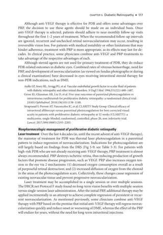 Chapter 5: Diabetic Retinopathy ● 117
Although anti-­
VEGF therapy is effective for PDR and offers some advantages over
PRP, the decision to use ­
these agents should be made on an individual basis. Once
anti-­
VEGF therapy is selected, patients should adhere to near-­
monthly follow-up visits
throughout the first 1–2 years of treatment. When the recommended follow-up intervals
are ignored, recurrent and unchecked ret­
i­
nal neovascularization may occur, resulting in
irreversible vision loss. For patients with medical instability or other limitations that may
hinder adherence, treatment with PRP is more appropriate, as its effects may last for de­
cades. In clinical practice, some physicians combine anti-­
VEGF and PRP treatments to
take advantage of the respective advantages of each.
Although ste­
roid agents are not used for primary treatment of PDR, they do reduce
PDR-­
related outcomes in diabetic eyes. Combined rates of vitreous hemorrhage, need for
PRP, and development of neovascularization (as viewed on fundus photo­
graphs or during
a clinical examination) have decreased in eyes receiving intravitreal ste­
roid therapy for
non-­
PDR indications, such as DME.
Aiello LP, Avery RL, Arrigg PG, et al. Vascular endothelial growth ­
factor in ocular fluid of patients
with diabetic retinopathy and other ret­
i­
nal disorders. N Engl J Med. 1994;331(22):1480–1487.
Gross JG, Glassman AR, Liu D, et al. Five-­
year outcomes of panret­
i­
nal photocoagulation vs
intravitreous ranibizumab for proliferative diabetic retinopathy: a randomized clinical trial.
JAMA Ophthalmol. 2018;136(10):1138–1148.
Sivaprasad S, Prevost AT, Vasconcelos JC, et al; CLARITY Study Group. Clinical efficacy of
intravitreal aflibercept versus panret­
i­
nal photocoagulation for best corrected visual
acuity in patients with proliferative diabetic retinopathy at 52 weeks (CLARITY): a
multicentre, single-­
blinded, randomised, controlled, phase 2b, non-­
inferiority trial.
Lancet. 2017;389(10085):2193–2203.
Nonpharmacologic management of proliferative diabetic retinopathy
­Laser treatment ​Over the last 4 de­cades (ie, ­until the recent advent of anti-­VEGF therapy),
the mainstay of treatment for PDR was thermal ­
laser photocoagulation in a panret­
i­
nal
pattern to induce regression of neovascularization. Indications for photocoagulation are
still largely based on findings from the DRS (Fig 5-9; see ­
Table 5-3). For patients with
high-­
risk PDR who are not already receiving anti-­
VEGF therapy, PRP treatment is almost
always recommended. PRP destroys ischemic ret­
ina, thus reducing production of growth
­
factors that promote disease progression, such as VEGF. PRP also increases oxygen ten-
sion in the eye via 2 mechanisms: (1) decreased oxygen consumption overall as a result
of purposeful ret­
i­
nal destruction; and (2) increased diffusion of oxygen from the choroid
in the areas of the photocoagulation scars. Collectively, ­
these changes cause regression of
existing neovascular tissue and prevent progressive neovascularization.
­
Laser treatment may be accomplished in a single session or over multiple sessions.
The DRCR​.­net Protocol F study found no long-­
term vision benefits with multiple-­
session
versus single-­session ­laser administration. ­After the initial PRP, additional therapy may be
applied incrementally in an attempt to achieve complete regression of per­
sis­
tent or recur-
rent neovascularization. As mentioned previously, some clinicians combine anti-­
VEGF
therapy with PRP based on the premise that initial anti-­VEGF therapy ­will regress neovas-
cularization quickly and reduce onset or worsening of DME, whereas the effect of the PRP
­
will endure for years, without the need for long-­
term intravitreal injections.
 