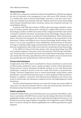 120 ● Retina and Vitreous
Vitreous hemorrhage
The DRVS was a prospective randomized clinical trial published in 1985 that investigated
the role of vitrectomy in the management of eyes with severe PDR. Benefits of early
(1–6 months ­
after onset of vitreous hemorrhage) versus late (1 year ­
after onset) vitrec-
tomy ­were evaluated. Eyes of patients with type 1 diabetes and severe vitreous hemorrhage
clearly showed a benefit from ­
earlier vitrectomy, whereas eyes of patients with type 2 or
mixed diabetes did not.
In patients with PDR and no history of PRP, ­
earlier intervention should be consid-
ered. In contrast, patients with previous, well-­
placed, complete PRP who have vitreous
hemorrhage secondary to PDR may be observed for a longer period before intervention
is initiated. In patients with dense, nonclearing vitreous hemorrhages, frequent ultraso-
nography studies are necessary to monitor for ret­
i­
nal detachment. When ret­
i­
nal detach-
ment is discovered, the timing for the vitrectomy depends on the characteristics of the
detachment. Patients with bilateral severe vitreous hemorrhage should undergo vitrec-
tomy in 1 eye as soon as pos­
si­
ble for vision rehabilitation. Recent advances in vitreoret­
i­
nal surgery, including smaller-­
gauge instrumentation that shortens operating times and
decreases complications, allow ­earlier intervention for nonclearing vitreous hemorrhage.
In the DRCR​.­net Protocol AB study, patients with vitreous hemorrhage from PDR
­
were randomly assigned to vitrectomy versus intravitreal anti-­
VEGF therapy with afliber-
cept. Visual outcomes at 6 months and 2 years ­
were similar between the groups. However,
eyes treated with vitrectomy, especially ­
those with worse baseline vision, recovered vision
more quickly than eyes treated with anti-­
VEGF over the first 4–12 weeks.
Traction ret­i­nal detachment
Complications from PDR may be exacerbated by vitreous attachment to and traction
on fibrovascular proliferative tissue, causing secondary traction ret­
i­
nal detachments.
Partial posterior vitreous detachment frequently develops in eyes with fibrovascular
proliferation, resulting in traction on the new vessels and vitreous or preret­
i­
nal hem-
orrhage. Tractional complications such as vitreous hemorrhage, ret­
i­
nal schisis, ret­
i­
nal
detachment, or macular heterotopia may ensue, as well as progressive fibrovascular pro-
liferation. In addition, contraction of the fibrovascular proliferation and vitreous may
result in ret­
i­
nal breaks and subsequent combined traction and rhegmatogenous ret­
i­
nal
detachment.
Traction ret­
i­
nal detachment that does not involve the macula may remain stable for
many years even when left untreated. However, when the macula becomes involved or is
threatened, prompt vitrectomy is generally recommended.
Diabetic papillopathy
Unilateral or bilateral optic nerve head edema may occur in patients with diabetes, some-
times in association with DME from increased vascular leakage. Risk ­
factors for diabetic
papillopathy include a small cup–­disc ratio or rapid reduction of glycemia; however, it can
develop at any severity stage of diabetic retinopathy or level of glycemic control. Although
­
there is no proven therapy for diabetic papillopathy, this condition generally has a good
prognosis.
 
