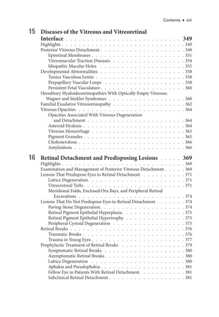 Contents ● xiii
15 Diseases of the Vitreous and Vitreoret­
i­
nal
Interface  .  .  .  .  .  .  .  .  .  .  .  .  .  .  .  .  .  .  .  .  .  .  .  .  .  .  . 349
Highlights   .   .   .   .   .   .   .   .   .   .   .   .   .   .   .   .   .   .   .   .   .   .   .   .   .   .   .   . 349
Posterior Vitreous Detachment   .   .   .   .   .   .   .   .   .   .   .   .   .   .   .   .   .   .   . 349
Epiret­i­nal Membranes   .   .   .   .   .   .   .   .   .   .   .   .   .   .   .   .   .   .   .   .   . 351
Vitreomacular Traction Diseases  .   .   .   .   .   .   .   .   .   .   .   .   .   .   .   .   .  354
Idiopathic Macular Holes  .   .   .   .   .   .   .   .   .   .   .   .   .   .   .   .   .   .   .   .  355
Developmental Abnormalities . . . . . . . . . . . . . . . . . . . . 358
Tunica Vasculosa Lentis  .  .  .  .  .  .  .  .  .  .  .  .  .  .  .  .  .  .  .  .  . 358
Prepapillary Vascular Loops  .   .   .   .   .   .   .   .   .   .   .   .   .   .   .   .   .   .   .  358
Per­sis­tent Fetal Vasculature  .   .   .   .   .   .   .   .   .   .   .   .   .   .   .   .   .   .   .  360
Hereditary Hyaloideoretinopathies With Optically Empty Vitreous:
Wagner and Stickler Syndromes  .  .  .  .  .  .  .  .  .  .  .  .  .  .  .  .  .  . 360
Familial Exudative Vitreoretinopathy  .  .  .  .  .  .  .  .  .  .  .  .  .  .  .  .  . 362
Vitreous Opacities  .   .   .   .   .   .   .   .   .   .   .   .   .   .   .   .   .   .   .   .   .   .   .   .   .  364
Opacities Associated With Vitreous Degeneration
and Detachment  .  .  .  .  .  .  .  .  .  .  .  .  .  .  .  .  .  .  .  .  .  .  . 364
Asteroid Hyalosis   .   .   .   .   .   .   .   .   .   .   .   .   .   .   .   .   .   .   .   .   .   .   . 364
Vitreous Hemorrhage  .  .  .  .  .  .  .  .  .  .  .  .  .  .  .  .  .  .  .  .  .  . 365
Pigment Granules   .   .   .   .   .   .   .   .   .   .   .   .   .   .   .   .   .   .   .   .   .   .   . 365
Cholesterolosis  .  .  .  .  .  .  .  .  .  .  .  .  .  .  .  .  .  .  .  .  .  .  .  .  . 366
Amyloidosis  .  .  .  .  .  .  .  .  .  .  .  .  .  .  .  .  .  .  .  .  .  .  .  .  .  . 366
16 Ret­
i­
nal Detachment and Predisposing Lesions . . . . . 369
Highlights   .   .   .   .   .   .   .   .   .   .   .   .   .   .   .   .   .   .   .   .   .   .   .   .   .   .   .   . 369
Examination and Management of Posterior Vitreous Detachment   .   .   .   . 369
Lesions That Predispose Eyes to Ret­
i­
nal Detachment  .   .   .   .   .   .   .   .   .   .  371
Lattice Degeneration  .   .   .   .   .   .   .   .   .   .   .   .   .   .   .   .   .   .   .   .   .   .  371
Vitreoret­i­nal Tufts  .   .   .   .   .   .   .   .   .   .   .   .   .   .   .   .   .   .   .   .   .   .   .  371
Meridional Folds, Enclosed Ora Bays, and Peripheral Ret­
i­
nal
Excavations  .  .  .  .  .  .  .  .  .  .  .  .  .  .  .  .  .  .  .  .  .  .  .  .  . 374
Lesions That Do Not Predispose Eyes to Ret­
i­
nal Detachment   .   .   .   .   .   . 374
Paving-­Stone Degeneration  .   .   .   .   .   .   .   .   .   .   .   .   .   .   .   .   .   .   .  374
Ret­
i­
nal Pigment Epithelial Hyperplasia  .   .   .   .   .   .   .   .   .   .   .   .   .   .  375
Ret­
i­
nal Pigment Epithelial Hypertrophy  .  .  .  .  .  .  .  .  .  .  .  .  .  . 375
Peripheral Cystoid Degeneration  .   .   .   .   .   .   .   .   .   .   .   .   .   .   .   .   .  375
Ret­i­nal Breaks  .  .  .  .  .  .  .  .  .  .  .  .  .  .  .  .  .  .  .  .  .  .  .  .  .  .  . 376
Traumatic Breaks  .  .  .  .  .  .  .  .  .  .  .  .  .  .  .  .  .  .  .  .  .  .  .  . 376
Trauma in Young Eyes   .   .   .   .   .   .   .   .   .   .   .   .   .   .   .   .   .   .   .   .   . 377
Prophylactic Treatment of Ret­
i­
nal Breaks  .   .   .   .   .   .   .   .   .   .   .   .   .   .   .  379
Symptomatic Ret­i­nal Breaks  .   .   .   .   .   .   .   .   .   .   .   .   .   .   .   .   .   .   .  380
Asymptomatic Ret­i­nal Breaks  .   .   .   .   .   .   .   .   .   .   .   .   .   .   .   .   .   .  380
Lattice Degeneration  .   .   .   .   .   .   .   .   .   .   .   .   .   .   .   .   .   .   .   .   .   .  380
Aphakia and Pseudophakia  .   .   .   .   .   .   .   .   .   .   .   .   .   .   .   .   .   .   .  381
Fellow Eye in Patients With Ret­
i­
nal Detachment  .   .   .   .   .   .   .   .   .   .  381
Subclinical Ret­i­nal Detachment   .   .   .   .   .   .   .   .   .   .   .   .   .   .   .   .   . 381
 