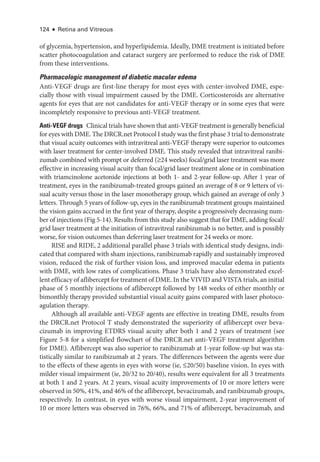 124 ● Retina and Vitreous
of glycemia, hypertension, and hyperlipidemia. Ideally, DME treatment is initiated before
scatter photocoagulation and cataract surgery are performed to reduce the risk of DME
from ­
these interventions.
Pharmacologic management of diabetic macular edema
Anti-­
VEGF drugs are first-­
line therapy for most eyes with center-­
involved DME, espe-
cially ­
those with visual impairment caused by the DME. Corticosteroids are alternative
agents for eyes that are not candidates for anti-­
VEGF therapy or in some eyes that ­
were
incompletely responsive to previous anti-­
VEGF treatment.
Anti-­VEGF drugs ​Clinical ­trials have shown that anti-­VEGF treatment is generally bene­ficial
for eyes with DME. The DRCR​.­net Protocol I study was the first phase 3 trial to demonstrate
that visual acuity outcomes with intravitreal anti-­
VEGF therapy ­
were superior to outcomes
with ­
laser treatment for center-­
involved DME. This study revealed that intravitreal ranibi-
zumab combined with prompt or deferred (≥24 weeks) focal/grid ­
laser treatment was more
effective in increasing visual acuity than focal/grid ­
laser treatment alone or in combination
with triamcinolone acetonide injections at both 1-­and 2-­
year follow-up. ­
After 1 year of
treatment, eyes in the ranibizumab-­
treated groups gained an average of 8 or 9 letters of vi-
sual acuity versus ­
those in the ­
laser monotherapy group, which gained an average of only 3
letters. Through 5 years of follow-up, eyes in the ranibizumab treatment groups maintained
the vision gains accrued in the first year of therapy, despite a progressively decreasing num-
ber of injections (Fig 5-14). Results from this study also suggest that for DME, adding focal/
grid ­
laser treatment at the initiation of intravitreal ranibizumab is no better, and is possibly
worse, for vision outcomes than deferring ­
laser treatment for 24 weeks or more.
RISE and RIDE, 2 additional parallel phase 3 ­
trials with identical study designs, indi-
cated that compared with sham injections, ranibizumab rapidly and sustainably improved
vision, reduced the risk of further vision loss, and improved macular edema in patients
with DME, with low rates of complications. Phase 3 ­
trials have also demonstrated excel-
lent efficacy of aflibercept for treatment of DME. In the VIVID and VISTA ­trials, an initial
phase of 5 monthly injections of aflibercept followed by 148 weeks of ­
either monthly or
bimonthly therapy provided substantial visual acuity gains compared with ­
laser photoco-
agulation therapy.
Although all available anti-­
VEGF agents are effective in treating DME, results from
the DRCR​.­net Protocol T study demonstrated the superiority of aflibercept over beva-
cizumab in improving ETDRS visual acuity ­
after both 1 and 2 years of treatment (see
Figure 5-8 for a simplified flowchart of the DRCR​.­net anti-­
VEGF treatment algorithm
for DME). Aflibercept was also superior to ranibizumab at 1-­
year follow-up but was sta-
tistically similar to ranibizumab at 2 years. The differences between the agents ­
were due
to the effects of ­
these agents in eyes with worse (ie, ≤20/50) baseline vision. In eyes with
milder visual impairment (ie, 20/32 to 20/40), results ­
were equivalent for all 3 treatments
at both 1 and 2 years. At 2 years, visual acuity improvements of 10 or more letters ­
were
observed in 50%, 41%, and 46% of the aflibercept, bevacizumab, and ranibizumab groups,
respectively. In contrast, in eyes with worse visual impairment, 2-­
year improvement of
10 or more letters was observed in 76%, 66%, and 71% of aflibercept, bevacizumab, and
 