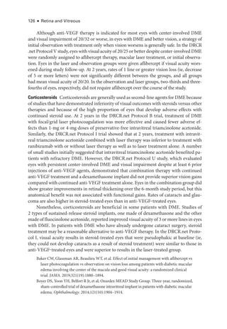 126 ● Retina and Vitreous
Although anti-­
VEGF therapy is indicated for most eyes with center-­
involved DME
and visual impairment of 20/32 or worse, in eyes with DME and better vision, a strategy of
initial observation with treatment only when vision worsens is generally safe. In the DRCR​
.­net Protocol V study, eyes with visual acuity of 20/25 or better despite center-­involved DME
­
were randomly assigned to aflibercept therapy, macular ­
laser treatment, or initial observa-
tion. Eyes in the ­
laser and observation groups ­
were given aflibercept if visual acuity wors-
ened during study follow-up. At 2 years, rates of 1 line or greater vision loss (ie, decrease
of 5 or more letters) ­
were not significantly dif­
fer­
ent between the groups, and all groups
had mean visual acuity of 20/20. In the observation and ­
laser groups, two-­
thirds and three-­
fourths of eyes, respectively, did not require aflibercept over the course of the study.
Corticosteroids ​Corticosteroids are generally used as second-­line agents for DME ­because
of studies that have demonstrated inferiority of visual outcomes with ste­
roids versus other
therapies and ­
because of the high proportion of eyes that develop adverse effects with
continued ste­
roid use. At 2 years in the DRCR​.­net Protocol B trial, treatment of DME
with focal/grid ­
laser photocoagulation was more effective and caused fewer adverse ef-
fects than 1-mg or 4-mg doses of preservative-­
free intravitreal triamcinolone acetonide.
Similarly, the DRCR​.­net Protocol I trial showed that at 2 years, treatment with intravit-
real triamcinolone acetonide combined with ­
laser therapy was inferior to treatment with
ranibizumab with or without ­
laser therapy as well as to ­
laser treatment alone. A number
of small studies initially suggested that intravitreal triamcinolone acetonide benefited pa-
tients with refractory DME. However, the DRCR​.­net Protocol U study, which evaluated
eyes with per­
sis­
tent center-­
involved DME and visual impairment despite at least 6 prior
injections of anti-­
VEGF agents, demonstrated that combination therapy with continued
anti-­
VEGF treatment and a dexamethasone implant did not provide superior vision gains
compared with continued anti-­
VEGF treatment alone. Eyes in the combination group did
show greater improvements in ret­
i­
nal thickening over the 6-­
month study period, but this
anatomical benefit was not associated with functional gains. Rates of cataracts and glau-
coma are also higher in steroid-­
treated eyes than in anti-­
VEGF‒treated eyes.
Nonetheless, corticosteroids are beneficial in some patients with DME. Studies of
2 types of sustained-­
release ste­
roid implants, one made of dexamethasone and the other
made of fluocinolone acetonide, reported improved visual acuity of 3 or more lines in eyes
with DME. In patients with DME who have already under­
gone cataract surgery, ste­
roid
treatment may be a reasonable alternative to anti-­
VEGF therapy. In the DRCR​.­net Proto-
col I, visual acuity results in steroid-­
treated eyes that ­
were pseudophakic at baseline (ie,
they could not develop cataracts as a result of ste­
roid treatment) ­
were similar to ­
those in
anti-­
VEGF‒treated eyes and ­
were superior to results in the laser-­
treated group.
Baker CW, Glassman AR, Beaulieu WT, et al. Effect of initial management with aflibercept vs
­
laser photocoagulation vs observation on vision loss among patients with diabetic macular
edema involving the center of the macula and good visual acuity: a randomized clinical
trial. JAMA. 2019;321(19):1880–1894.
Boyer DS, Yoon YH, Belfort R Jr, et al; Ozurdex MEAD Study Group. Three-­
year, randomized,
sham-­
controlled trial of dexamethasone intravitreal implant in patients with diabetic macular
edema. Ophthalmology. 2014;121(10):1904–1914.
 