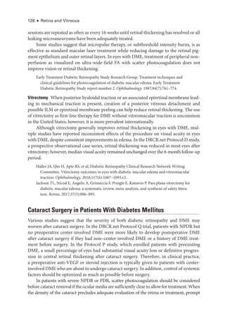 128 ● Retina and Vitreous
sessions are repeated as often as ­
every 16 weeks ­
until ret­
i­
nal thickening has resolved or all
leaking microaneurysms have been adequately treated.
Some studies suggest that micropulse therapy, or subthreshold intensity burns, is as
effective as standard macular ­
laser treatment while reducing damage to the ret­
i­
nal pig-
ment epithelium and outer ret­
i­
nal layers. In eyes with DME, treatment of peripheral non-
perfusion as visualized on ultra-­
wide-­
field FA with scatter photocoagulation does not
improve vision or ret­
i­
nal thickening.
Early Treatment Diabetic Retinopathy Study Research Group. Treatment techniques and
clinical guidelines for photocoagulation of diabetic macular edema: Early Treatment
Diabetic Retinopathy Study report number 2. Ophthalmology. 1987;94(7):761–774.
Vitrectomy ​When posterior hyaloidal traction or an associated epiret­i­nal membrane lead-
ing to mechanical traction is pre­
sent, creation of a posterior vitreous detachment and
pos­
si­
ble ILM or epiret­
i­
nal membrane peeling can help reduce ret­
i­
nal thickening. The use
of vitrectomy as first-­
line therapy for DME without vitreomacular traction is uncommon
in the United States; however, it is more prevalent internationally.
Although vitrectomy generally improves ret­
i­
nal thickening in eyes with DME, mul-
tiple studies have reported inconsistent effects of the procedure on visual acuity in eyes
with DME, despite consistent improvements in edema. In the DRCR​.­net Protocol D study,
a prospective observational case series, ret­
i­
nal thickening was reduced in most eyes ­
after
vitrectomy; however, median visual acuity remained unchanged over the 6-­
month follow-up
period.
Haller JA, Qin H, Apte RS, et al; Diabetic Retinopathy Clinical Research Network Writing
Committee. Vitrectomy outcomes in eyes with diabetic macular edema and vitreomacular
traction. Ophthalmology. 2010;117(6):1087–1093.e3.
Jackson TL, Nicod E, Angelis A, Grimaccia F, Pringle E, Kanavos P. Pars plana vitrectomy for
diabetic macular edema: a systematic review, meta-­
analysis, and synthesis of safety lit­
er­
a­
ture. Ret­i­na. 2017;37(5):886–895.
Cataract Surgery in Patients With Diabetes Mellitus
Vari­
ous studies suggest that the severity of both diabetic retinopathy and DME may
worsen ­
after cataract surgery. In the DRCR​.­net Protocol Q trial, patients with NPDR but
no preoperative center-­
involved DME ­
were more likely to develop postoperative DME
­
after cataract surgery if they had non–­
center-­
involved DME or a history of DME treat-
ment before surgery. In the Protocol P study, which enrolled patients with preexisting
DME, a small percentage of eyes had substantial visual acuity loss or definitive progres-
sion in central ret­
i­
nal thickening ­
after cataract surgery. Therefore, in clinical practice,
a preoperative anti-­
VEGF or ste­
roid injection is typically given to patients with center-­
involved DME who are about to undergo cataract surgery. In addition, control of systemic
­
factors should be optimized as much as pos­
si­
ble before surgery.
In patients with severe NPDR or PDR, scatter photocoagulation should be considered
before cataract removal if the ocular media are sufficiently clear to allow for treatment. When
the density of the cataract precludes adequate evaluation of the ret­
ina or treatment, prompt
 