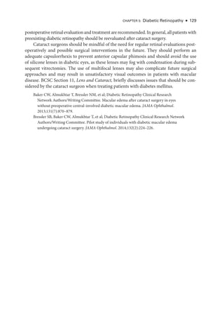 Chapter 5: Diabetic Retinopathy ● 129
postoperative ret­i­nal evaluation and treatment are recommended. In general, all patients with
preexisting diabetic retinopathy should be reevaluated ­
after cataract surgery.
Cataract surgeons should be mindful of the need for regular ret­
i­
nal evaluations post-
operatively and pos­
si­
ble surgical interventions in the ­
future. They should perform an
adequate capsulorrhexis to prevent anterior capsular phimosis and should avoid the use
of silicone lenses in diabetic eyes, as ­
these lenses may fog with condensation during sub-
sequent vitrectomies. The use of multifocal lenses may also complicate ­
future surgical
approaches and may result in unsatisfactory visual outcomes in patients with macular
disease. BCSC Section 11, Lens and Cataract, briefly discusses issues that should be con-
sidered by the cataract surgeon when treating patients with diabetes mellitus.
Baker CW, Almukhtar T, Bressler NM, et al; Diabetic Retinopathy Clinical Research
Network Authors/Writing Committee. Macular edema ­
after cataract surgery in eyes
without preoperative central-­
involved diabetic macular edema. JAMA Ophthalmol.
2013;131(7):870–879.
Bressler SB, Baker CW, Almukhtar T, et al; Diabetic Retinopathy Clinical Research Network
Authors/Writing Committee. Pi­
lot study of individuals with diabetic macular edema
undergoing cataract surgery. JAMA Ophthalmol. 2014;132(2):224–226.
 