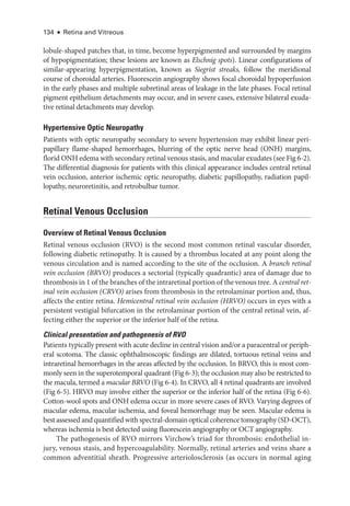 134 ● Retina and Vitreous
lobule-­
shaped patches that, in time, become hyperpigmented and surrounded by margins
of hypopigmentation; ­
these lesions are known as Elschnig spots). Linear configurations of
similar-­
appearing hyperpigmentation, known as Siegrist streaks, follow the meridional
course of choroidal arteries. Fluorescein angiography shows focal choroidal hypoperfusion
in the early phases and multiple subret­
i­
nal areas of leakage in the late phases. Focal ret­
i­
nal
pigment epithelium detachments may occur, and in severe cases, extensive bilateral exuda-
tive ret­
i­
nal detachments may develop.
Hypertensive Optic Neuropathy
Patients with optic neuropathy secondary to severe hypertension may exhibit linear peri-
papillary flame-­
shaped hemorrhages, blurring of the optic nerve head (ONH) margins,
florid ONH edema with secondary ret­i­nal venous stasis, and macular exudates (see Fig 6-2).
The differential diagnosis for patients with this clinical appearance includes central ret­
i­
nal
vein occlusion, anterior ischemic optic neuropathy, diabetic papillopathy, radiation papil-
lopathy, neuroretinitis, and retrobulbar tumor.
Ret­i­nal Venous Occlusion
Overview of Ret­
i­
nal Venous Occlusion
Ret­
i­
nal venous occlusion (RVO) is the second most common ret­
i­
nal vascular disorder,
following diabetic retinopathy. It is caused by a thrombus located at any point along the
venous circulation and is named according to the site of the occlusion. A branch ret­i­nal
vein occlusion (BRVO) produces a sectorial (typically quadrantic) area of damage due to
thrombosis in 1 of the branches of the intraret­i­nal portion of the venous tree. A central ret­
i­
nal vein occlusion (CRVO) arises from thrombosis in the retrolaminar portion and, thus,
affects the entire ret­
ina. Hemicentral ret­
i­
nal vein occlusion (HRVO) occurs in eyes with a
per­
sis­
tent vestigial bifurcation in the retrolaminar portion of the central ret­
i­
nal vein, af-
fecting ­
either the superior or the inferior half of the ret­
ina.
Clinical pre­
sen­
ta­
tion and pathogenesis of RVO
Patients typically pre­
sent with acute decline in central vision and/or a paracentral or periph-
eral scotoma. The classic ophthalmoscopic findings are dilated, tortuous ret­
i­
nal veins and
intraret­
i­
nal hemorrhages in the areas affected by the occlusion. In BRVO, this is most com-
monly seen in the superotemporal quadrant (Fig 6-3); the occlusion may also be restricted to
the macula, termed a macular BRVO (Fig 6-4). In CRVO, all 4 ret­
i­
nal quadrants are involved
(Fig 6-5). HRVO may involve ­
either the superior or the inferior half of the ret­
ina (Fig 6-6).
Cotton-­
wool spots and ONH edema occur in more severe cases of RVO. Varying degrees of
macular edema, macular ischemia, and foveal hemorrhage may be seen. Macular edema is
best assessed and quantified with spectral-­domain optical coherence tomography (SD-­OCT),
whereas ischemia is best detected using fluorescein angiography or OCT angiography.
The pathogenesis of RVO mirrors Virchow’s triad for thrombosis: endothelial in-
jury, venous stasis, and hypercoagulability. Normally, ret­
i­
nal arteries and veins share a
common adventitial sheath. Progressive arteriolosclerosis (as occurs in normal aging
 