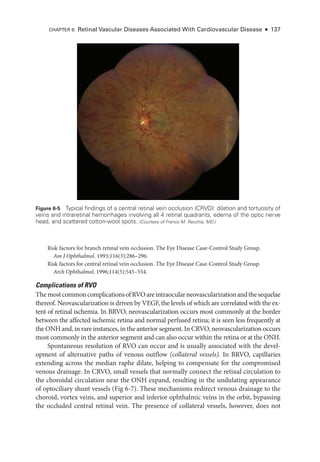 Risk ­
factors for branch ret­
i­
nal vein occlusion. The Eye Disease Case-­
Control Study Group.
Am J Ophthalmol. 1993;116(3):286–296.
Risk ­
factors for central ret­
i­
nal vein occlusion. The Eye Disease Case-­
Control Study Group.
Arch Ophthalmol. 1996;114(5):545–554.
Complications of RVO
The mostcommoncomplicationsofRVOareintraocularneovascularizationandthesequelae
thereof. Neovascularization is driven by VEGF, the levels of which are correlated with the ex-
tent of ret­
i­
nal ischemia. In BRVO, neovascularization occurs most commonly at the border
between the affected ischemic ret­
ina and normal perfused ret­
i­
na; it is seen less frequently at
the ONH and, in rare instances, in the anterior segment. In CRVO, neovascularization occurs
most commonly in the anterior segment and can also occur within the ret­
ina or at the ONH.
Spontaneous resolution of RVO can occur and is usually associated with the devel-
opment of alternative paths of venous outflow (collateral vessels). In BRVO, capillaries
extending across the median raphe dilate, helping to compensate for the compromised
venous drainage. In CRVO, small vessels that normally connect the ret­
i­
nal circulation to
the choroidal circulation near the ONH expand, resulting in the undulating appearance
of optociliary shunt vessels (Fig 6-7). ­
These mechanisms redirect venous drainage to the
choroid, vortex veins, and superior and inferior ophthalmic veins in the orbit, bypassing
the occluded central ret­
i­
nal vein. The presence of collateral vessels, however, does not
Figure 6-5 Typical findings of a central ret­
i­
nal vein occlusion (CRVO): dilation and tortuosity of
veins and intraret­
i­
nal hemorrhages involving all 4 ret­
i­
nal quadrants, edema of the optic nerve
head, and scattered cotton-­
wool spots. (Courtesy of Franco M. Recchia, MD.)
CHAPTER 6: Ret­
i­
nal Vascular Diseases Associated With Cardiovascular Disease ● 137
 