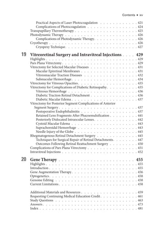 Contents ● xv
Practical Aspects of ­
Laser Photocoagulation  .   .   .   .   .   .   .   .   .   .   .   .  421
Complications of Photocoagulation  .  .  .  .  .  .  .  .  .  .  .  .  .  .  .  . 424
Transpupillary Thermotherapy   .   .   .   .   .   .   .   .   .   .   .   .   .   .   .   .   .   .   . 425
Photodynamic Therapy  .  .  .  .  .  .  .  .  .  .  .  .  .  .  .  .  .  .  .  .  .  .  . 426
Complications of Photodynamic Therapy  .   .   .   .   .   .   .   .   .   .   .   .   .  426
Cryotherapy   .   .   .   .   .   .   .   .   .   .   .   .   .   .   .   .   .   .   .   .   .   .   .   .   .   .   . 426
Cryopexy Technique  .   .   .   .   .   .   .   .   .   .   .   .   .   .   .   .   .   .   .   .   .   .  427
19 Vitreoret­
i­
nal Surgery and Intravitreal Injections   .   .   .   . 429
Highlights   .   .   .   .   .   .   .   .   .   .   .   .   .   .   .   .   .   .   .   .   .   .   .   .   .   .   .   . 429
Pars Plana Vitrectomy  .   .   .   .   .   .   .   .   .   .   .   .   .   .   .   .   .   .   .   .   .   .   .  429
Vitrectomy for Selected Macular Diseases  .  .  .  .  .  .  .  .  .  .  .  .  .  .  . 431
Macular Epiret­i­nal Membranes  .  .  .  .  .  .  .  .  .  .  .  .  .  .  .  .  .  . 431
Vitreomacular Traction Diseases  .   .   .   .   .   .   .   .   .   .   .   .   .   .   .   .   .  432
Submacular Hemorrhage  .   .   .   .   .   .   .   .   .   .   .   .   .   .   .   .   .   .   .   .  434
Vitrectomy for Vitreous Opacities  .   .   .   .   .   .   .   .   .   .   .   .   .   .   .   .   .   .  435
Vitrectomy for Complications of Diabetic Retinopathy  .   .   .   .   .   .   .   .   .  435
Vitreous Hemorrhage  .  .  .  .  .  .  .  .  .  .  .  .  .  .  .  .  .  .  .  .  .  . 436
Diabetic Traction Ret­
i­
nal Detachment   .   .   .   .   .   .   .   .   .   .   .   .   .   . 436
Diabetic Macular Edema   .   .   .   .   .   .   .   .   .   .   .   .   .   .   .   .   .   .   .   . 437
Vitrectomy for Posterior Segment Complications of Anterior
Segment Surgery   .   .   .   .   .   .   .   .   .   .   .   .   .   .   .   .   .   .   .   .   .   .   .   . 437
Postoperative Endophthalmitis  .  .  .  .  .  .  .  .  .  .  .  .  .  .  .  .  .  . 437
Retained Lens Fragments ­
After Phacoemulsification   .   .   .   .   .   .   .   . 441
Posteriorly Dislocated Intraocular Lenses  .   .   .   .   .   .   .   .   .   .   .   .   .  442
Cystoid Macular Edema  .  .  .  .  .  .  .  .  .  .  .  .  .  .  .  .  .  .  .  .  . 443
Suprachoroidal Hemorrhage  .  .  .  .  .  .  .  .  .  .  .  .  .  .  .  .  .  .  . 443
Needle Injury of the Globe   .   .   .   .   .   .   .   .   .   .   .   .   .   .   .   .   .   .   . 445
Rhegmatogenous Ret­
i­
nal Detachment Surgery  .  .  .  .  .  .  .  .  .  .  .  .  . 445
Techniques for Surgical Repair of Ret­
i­
nal Detachments  .   .   .   .   .   .   .  447
Outcomes Following Ret­
i­
nal Reattachment Surgery  .  .  .  .  .  .  .  .  . 450
Complications of Pars Plana Vitrectomy   .   .   .   .   .   .   .   .   .   .   .   .   .   .   . 451
Intravitreal Injections   .   .   .   .   .   .   .   .   .   .   .   .   .   .   .   .   .   .   .   .   .   .   . 452
20 Gene Therapy  .  .  .  .  .  .  .  .  .  .  .  .  .  .  .  .  .  .  .  .  .  .  .  . 455
Highlights   .   .   .   .   .   .   .   .   .   .   .   .   .   .   .   .   .   .   .   .   .   .   .   .   .   .   .   . 455
Introduction   .   .   .   .   .   .   .   .   .   .   .   .   .   .   .   .   .   .   .   .   .   .   .   .   .   .   . 455
Gene Augmentation Therapy  .   .   .   .   .   .   .   .   .   .   .   .   .   .   .   .   .   .   .   .  456
Optoge­ne­tics  .   .   .   .   .   .   .   .   .   .   .   .   .   .   .   .   .   .   .   .   .   .   .   .   .   .   .  458
Genome Editing  .  .  .  .  .  .  .  .  .  .  .  .  .  .  .  .  .  .  .  .  .  .  .  .  .  . 458
Current Limitations  .   .   .   .   .   .   .   .   .   .   .   .   .   .   .   .   .   .   .   .   .   .   .   .  458
Additional Materials and Resources   .   .   .   .   .   .   .   .   .   .   .   .   .   .   .   .   . 459
Requesting Continuing Medical Education Credit  .   .   .   .   .   .   .   .   .   .   .  461
Study Questions  .   .   .   .   .   .   .   .   .   .   .   .   .   .   .   .   .   .   .   .   .   .   .   .   .   .  463
Answers  .   .   .   .   .   .   .   .   .   .   .   .   .   .   .   .   .   .   .   .   .   .   .   .   .   .   .   .   .  473
Index   .   .   .   .   .   .   .   .   .   .   .   .   .   .   .   .   .   .   .   .   .   .   .   .   .   .   .   .   .   . 481
 