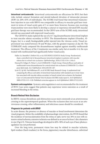 Intravitreal corticosteroids Intravitreal corticosteroids are efficacious for RVO, but their
risks include cataract formation and steroid-­
induced elevation of intraocular pressure
(IOP) (in 20%–65% of individuals). The SCORE trial found that intravitreal triamcino-
lone injection in eyes with BRVO was comparable in efficacy to macular grid ­
laser treat-
ment in terms of visual acuity gain of 3 or more lines; however, ­
because eyes receiving
triamcinolone ­
were more likely to develop a cataract or experience elevated IOP, macular
grid ­
laser therapy was recommended. In the CRVO arm of the SCORE study, intravitreal
ste­
roid was associated with improved visual acuity.
The GENEVA study explored the use of a 0.7-mg dexamethasone intravitreal implant
to treat macular edema secondary to RVO. The dexamethasone implant (Ozurdex, Al-
lergan, Inc) is a small, biodegradable pellet injected into the vitreous cavity. Visual im-
provement was noted between 30 and 90 days, with the greatest response at day 60. The
COMRADE study compared the dexamethasone implant against monthly ranibizumab
treatment. The efficacy of the 2 treatments was similar early, but at months 4–6, the eyes
treated with ranibizumab had significantly better visual acuity.
Haller JA, Bandello F, Belfort R Jr, et al; OZURDEX GENEVA Study Group. Randomized,
sham-­
controlled trial of dexamethasone intravitreal implant in patients with macular
edema due to ret­
i­
nal vein occlusion. Ophthalmology. 2010;117(6):1134–1146.e3.
Hoerauf H, Feltgen N, Weiss C, et al; COMRADE-­
C Study Group. Clinical efficacy and safety of
ranibizumab versus dexamethasone for central ret­
i­
nal vein occlusion (COMRADE C): a Eu­
ro­
pean label study. Am J Ophthalmol. 2016;169:258–267.
Scott IU, Ip MS, VanVeldhuisen PC, et al; SCORE Study Research Group. A randomized trial
comparing the efficacy and safety of intravitreal triamcinolone with standard care to treat vision
loss associated with macular edema secondary to branch ret­
i­
nal vein occlusion: the Standard
Care vs Corticosteroid for Ret­
i­
nal Vein Occlusion (SCORE) study report 6. Arch Ophthalmol.
2009;127(9):1115–1128. Published correction appears in Arch Ophthalmol. 2009;127(12):1655.
Systemic anticoagulation Systemic anticoagulation is not recommended for the treatment
of RVO. Case series suggest that patients may experience worse outcomes as a result of
increased bleeding in the ret­
ina.
Branch Ret­
i­
nal Vein Occlusion
In BRVO, venous thrombosis and obstruction occur most commonly at an arteriovenous
crossing in the superotemporal quadrant. When the occlusion does not occur at an arte-
riovenous crossing, other inflammatory and infectious ­
causes should be considered.
Prognosis for patients with BRVO
In acute disease, the presence or absence of macular or foveal involvement determines the
visual prognosis. Before the availability of pharmacologic intervention, the BVOS found that
the incidence of neovascularization from the ret­
ina or optic nerve was 36% in eyes with ex-
tensive ret­i­nal ischemia; extensive ischemia was defined as an area of at least 5 disc dia­meters
in size (Fig 6-9). Vitreous hemorrhage developed in 60%–90% of such eyes if ­
laser photoco-
agulation was not performed.
Over the long term, permanent vision loss may be related to macular ischemia,
lipid residues (hard exudates) in the fovea, pigmentary macular disturbances, subret­
i­
nal
CHAPTER 6: Ret­
i­
nal Vascular Diseases Associated With Cardiovascular Disease ● 145
 