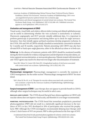 American Acad­
emy of Ophthalmology Ret­
i­
na/Vitreous Panel. Preferred Practice Pattern
Guidelines. Ret­i­nal Vein Occlusions. American Acad­
emy of Ophthalmology; 2019. www​
.­aao​.­org​/­preferred​-­practice​-­pattern​/­retinal​-­vein​-­occlusions​-­ppp
Natu­
ral history and clinical management of central ret­
i­
nal vein occlusion. The Central Vein
Occlusion Study Group. Arch Ophthalmol. 1997;115(4):486–491. Published correction
appears in Arch Ophthalmol. 1997;115(10):1275.
Evaluation and management of CRVO
Visual acuity, visual field, and relative afferent defect testing and dilated ophthalmoscopy
can be useful in determining ­
whether the vein occlusion is nonischemic or ischemic.
Fluorescein angiography and OCT provide valuable additional data. It is impor­
tant to
perform gonioscopy at pre­
sen­
ta­
tion and during follow-up to check for ­
angle neovascu-
larization. Eyes that initially appear perfused sometimes develop progressive ischemia. In
the CVOS, 16% and 34% of CRVOs initially classified as nonischemic converted to ischemic
by 4 months and 36 months, respectively. Patients presenting with CRVO may also have
elevated IOP or frank open-­
angle glaucoma, ­
either in the affected eye alone or in both eyes.
Follow-­up In the absence of treatment, patients with CRVO should be monitored monthly
during the first 6 months for evidence of progression and development of macular edema, an-
terior segment neovascularization, or neovascular glaucoma. Patients treated with intravitreal
anti-­
VEGF agents may need to be observed even longer ­
after discontinuation of treatment.
Stem MS, Talwar N, Comer GM, Stein JD. A longitudinal analy­
sis of risk ­
factors associated
with central ret­
i­
nal vein occlusion. Ophthalmology. 2013;120(2):362–370.
Treatment of CRVO
Pharmacologic management Pharmacologic management is currently the mainstay of
CRVO management. See the ­earlier section “Pharmacologic management of RVO” for more
detail.
Yeh S, Kim SJ, Ho AC, et al. Therapies for macular edema associated with central ret­
i­
nal
vein occlusion: a report by the American Acad­
emy of Ophthalmology. Ophthalmology.
2015;122(4):769–778.
Surgical management of CRVO ­
Laser therapy does not appear to provide benefit in CRVO,
although other surgical techniques may be useful in select cases.
macular ­
laser surgery The CVOS showed that grid ­
laser photocoagulation in CRVO with
macular edema does not improve visual acuity, and therefore it is no longer recommended.
panret­
i­
nal photocoagulation The CVOS found that immediate prophylactic panret­
i­
nal
photocoagulation (PRP) did not result in a statistically significant decrease in the inci-
dence of NVI; in fact, NVI developed in 20% of participants who received the prophy-
lactic PRP. Although the CVOS investigators recommended delaying ­
laser therapy ­
until
at least 2 clock-­
hours of NVI are pre­
sent, PRP is often performed at the first sign of NVI.
A randomized clinical trial of early panret­
i­
nal photocoagulation for ischemic central vein occlusion.
The Central Vein Occlusion Study Group N report. Ophthalmology. 1995;102(10):1434–1444.
CHAPTER 6: Ret­
i­
nal Vascular Diseases Associated With Cardiovascular Disease ● 151
 