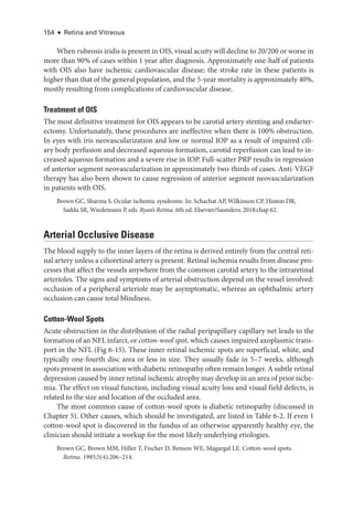 154 ● Retina and Vitreous
When rubeosis iridis is pre­
sent in OIS, visual acuity ­
will decline to 20/200 or worse in
more than 90% of cases within 1 year ­
after diagnosis. Approximately one-­
half of patients
with OIS also have ischemic cardiovascular disease; the stroke rate in ­
these patients is
higher than that of the general population, and the 5-­year mortality is approximately 40%,
mostly resulting from complications of cardiovascular disease.
Treatment of OIS
The most definitive treatment for OIS appears to be carotid artery stenting and endarter-
ectomy. Unfortunately, ­
these procedures are in­
effec­
tive when ­
there is 100% obstruction.
In eyes with iris neovascularization and low or normal IOP as a result of impaired cili-
ary body perfusion and decreased aqueous formation, carotid reperfusion can lead to in-
creased aqueous formation and a severe rise in IOP. Full-­
scatter PRP results in regression
of anterior segment neovascularization in approximately two-­
thirds of cases. Anti-­
VEGF
therapy has also been shown to cause regression of anterior segment neovascularization
in patients with OIS.
Brown GC, Sharma S. Ocular ischemic syndrome. In: Schachat AP, Wilkinson CP, Hinton DR,
Sadda SR, Wiedemann P, eds. Ryan’s Ret­i­na. 6th ed. Elsevier/Saunders; 2018:chap 62.
Arterial Occlusive Disease
The blood supply to the inner layers of the ret­
ina is derived entirely from the central ret­
i­
nal artery ­
unless a cilioret­
i­
nal artery is pre­
sent. Ret­
i­
nal ischemia results from disease pro­
cesses that affect the vessels anywhere from the common carotid artery to the intraret­
i­
nal
arterioles. The signs and symptoms of arterial obstruction depend on the vessel involved:
occlusion of a peripheral arteriole may be asymptomatic, whereas an ophthalmic artery
occlusion can cause total blindness.
Cotton-­Wool Spots
Acute obstruction in the distribution of the radial peripapillary capillary net leads to the
formation of an NFL infarct, or cotton-­wool spot, which ­causes impaired axoplasmic trans-
port in the NFL (Fig 6-15). ­
These inner ret­
i­
nal ischemic spots are superficial, white, and
typically one-­
fourth disc area or less in size. They usually fade in 5–7 weeks, although
spots pre­sent in association with diabetic retinopathy often remain longer. A subtle ret­i­nal
depression caused by inner ret­i­nal ischemic atrophy may develop in an area of prior ische­
mia. The effect on visual function, including visual acuity loss and visual field defects, is
related to the size and location of the occluded area.
The most common cause of cotton-­
wool spots is diabetic retinopathy (discussed in
Chapter 5). Other ­
causes, which should be investigated, are listed in ­
Table 6-2. If even 1
cotton-­
wool spot is discovered in the fundus of an other­
wise apparently healthy eye, the
clinician should initiate a workup for the most likely under­
lying etiologies.
Brown GC, Brown MM, Hiller T, Fischer D, Benson WE, Magargal LE. Cotton-­
wool spots.
Ret­i­na. 1985;5(4):206–214.
 