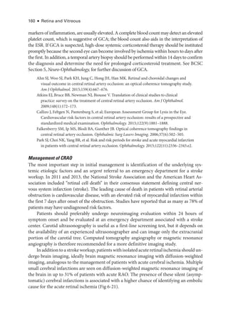 160 ● Retina and Vitreous
markers of inflammation, are usually elevated. A complete blood count may detect an elevated
platelet count, which is suggestive of GCA; the blood count also aids in the interpretation of
the ESR. If GCA is suspected, high-­
dose systemic corticosteroid therapy should be instituted
promptly ­
because the second eye can become involved by ischemia within hours to days ­
after
the first. In addition, a temporal artery biopsy should be performed within 14 days to confirm
the diagnosis and determine the need for prolonged corticosteroid treatment. See BCSC
Section 5, Neuro-­Ophthalmology, for further discussion of GCA.
Ahn SJ, Woo SJ, Park KH, Jung C, Hong JH, Han MK. Ret­
i­
nal and choroidal changes and
visual outcome in central ret­
i­
nal artery occlusion: an optical coherence tomography study.
Am J Ophthalmol. 2015;159(4):667–676.
Atkins EJ, Bruce BB, Newman NJ, Biousse V. Translation of clinical studies to clinical
practice: survey on the treatment of central ret­
i­
nal artery occlusion. Am J Ophthalmol.
2009;148(1):172–173.
Callizo J, Feltgen N, Pantenburg S, et al; Eu­
ro­
pean Assessment Group for Lysis in the Eye.
Cardiovascular risk ­
factors in central ret­
i­
nal artery occlusion: results of a prospective and
standardized medical examination. Ophthalmology. 2015;122(9):1881–1888.
Falkenberry SM, Ip MS, Blodi BA, Gunther JB. Optical coherence tomography findings in
central ret­
i­
nal artery occlusion. Ophthalmic Surg ­
Lasers Imaging. 2006;37(6):502–505.
Park SJ, Choi NK, Yang BR, et al. Risk and risk periods for stroke and acute myo­
car­
dial infarction
in patients with central ret­
i­
nal artery occlusion. Ophthalmology. 2015;122(11):2336–2343.e2.
Management of CRAO
The most impor­
tant step in initial management is identification of the under­
lying sys-
temic etiologic ­
factors and an urgent referral to an emergency department for a stroke
workup. In 2011 and 2013, the National Stroke Association and the American Heart As-
sociation included “ret­
i­
nal cell death” in their consensus statement defining central ner­
vous system infarction (stroke). The leading cause of death in patients with ret­
i­
nal arterial
obstruction is cardiovascular disease, with an elevated risk of myo­
car­
dial infarction within
the first 7 days ­
after onset of the obstruction. Studies have reported that as many as 78% of
patients may have undiagnosed risk ­
factors.
Patients should preferably undergo neuroimaging evaluation within 24 hours of
symptom onset and be evaluated at an emergency department associated with a stroke
center. Carotid ultrasonography is useful as a first-­
line screening test, but it depends on
the availability of an experienced ultrasonographer and can image only the extracranial
portion of the carotid tree. Computed tomography angiography or magnetic resonance
angiography is therefore recommended for a more definitive imaging study.
In addition to a stroke workup, patients with isolated acute ret­i­nal ischemia should un-
dergo brain imaging, ideally brain magnetic resonance imaging with diffusion-­
weighted
imaging, analogous to the management of patients with acute ce­
re­
bral ischemia. Multiple
small ce­
re­
bral infarctions are seen on diffusion-­
weighted magnetic resonance imaging of
the brain in up to 31% of patients with acute RAO. The presence of ­
these ­
silent (asymp-
tomatic) ce­
re­
bral infarctions is associated with a higher chance of identifying an embolic
cause for the acute ret­
i­
nal ischemia (Fig 6-21).
 