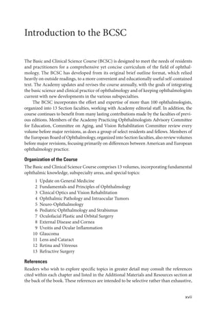 xvii
Introduction to the BCSC
The Basic and Clinical Science Course (BCSC) is designed to meet the needs of residents
and practitioners for a comprehensive yet concise curriculum of the field of ophthal-
mology. The BCSC has developed from its original brief outline format, which relied
heavily on outside readings, to a more convenient and educationally useful self-contained
text. The Academy updates and revises the course annually, with the goals of integrating
the basic science and clinical practice of ophthalmology and of keeping ophthalmologists
current with new developments in the various subspecialties.
The BCSC incorporates the effort and expertise of more than 100 ophthalmologists,
organized into 13 Section faculties, working with Academy editorial staff. In addition, the
course continues to benefit from many lasting contributions made by the faculties of previ-
ous editions. Members of the Academy Practicing Ophthalmologists Advisory Committee
for Education, Committee on Aging, and Vision Rehabilitation Committee review every
volume before major revisions, as does a group of select residents and fellows. Members of
the European Board of Ophthalmology, organized into Section faculties, also review volumes
before major revisions, focusing primarily on differences between American and European
ophthalmology practice.
Organization of the Course
The Basic and Clinical Science Course comprises 13 volumes, incorporating fundamental
ophthalmic knowledge, subspecialty areas, and special topics:
1 Update on General Medicine
2 Fundamentals and Principles of Ophthalmology
3 Clinical Optics and Vision Rehabilitation
4 Ophthalmic Pathology and Intraocular Tumors
5 Neuro-Ophthalmology
6 Pediatric Ophthalmology and Strabismus
7 Oculofacial Plastic and Orbital Surgery
8 External Disease and Cornea
9 Uveitis and Ocular Inflammation
10 Glaucoma
11 Lens and Cataract
12 Retina and Vitreous
13 Refractive Surgery
References
Readers who wish to explore specific topics in greater detail may consult the references
cited within each chapter and listed in the Additional Materials and Resources section at
the back of the book. These references are intended to be selective rather than exhaustive,
 