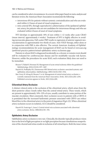 162 ● Retina and Vitreous
can be considered in select circumstances. In a recent white paper based on meta-­analysis and
lit­
er­
a­
ture review, the American Heart Association recommends the following:
• intravenous tPA for patients without systemic contraindication and who are evalu-
ated within 4.5 hours of onset of visual symptoms; or
• intra-­
arterial tPA, through superselective catheterization of the ipsilateral ophthal-
mic artery, for patients who are not candidates for intravenous therapy and who are
evaluated within 6 hours of onset of visual symptoms.
NVI develops in approximately 18% of eyes within 1–12 weeks ­
after acute CRAO
(mean interval, approximately 4 weeks). Treatment of NVI is highly effective in avoid-
ing neovascular glaucoma. Full-­
scatter PRP results in regression of anterior segment neo-
vascularization in approximately two-­
thirds of cases. Anti-­
VEGF therapy, ­
either alone or
in conjunction with PRP, is also effective. The current American Acad­
emy of Ophthal-
mology recommendations for acute management of RAO can be found at www.aao.org​
/­preferred-practice-pattern/retinal-ophthalmic-artery-occlusions-ppp.
Patients in whom RAO is diagnosed incidentally as a chronic or remote event should
still be evaluated for cerebrovascular disease and for modifiable vascular risk ­
factors.
However, unlike the procedures for acute RAO, such evaluation likely does not need to
be immediate.
Biousse V, Nahab F, Newman NJ. Management of acute ret­
i­
nal ischemia: follow the guidelines!
Ophthalmology. 2018;125(10):1597–1607.
Hayreh SS, Podhajsky PA, Zimmerman MB. Ret­
i­
nal artery occlusion: associated systemic and
ophthalmic abnormalities. Ophthalmology. 2009;116(10):1928–1936.
Mac Grory B, Schrag M, Biousse V, et al. Management of central ret­
i­
nal artery occlusion: a
scientific statement from the American Heart Association. Stroke. 2021;52(6):e282–­e294.
Published correction appears in Stroke. 2021;52(6):e309.
Cilioret­i­nal Artery Occlusion
A distinct clinical entity is the occlusion of the cilioret­
i­
nal artery, which arises from the
short posterior ciliary vessels rather than the central ret­
i­
nal artery. ­
These vessels, which
are pre­
sent in approximately 18%–32% of eyes, usually contribute to some portion of the
macular circulation. Most commonly, their occlusion occurs in patients with a CRVO; it
is postulated that the increased hydrostatic pressure associated with CRVO can reduce
blood flow in the cilioret­i­nal artery to the point of stagnation (Fig 6-22). When cilioret­i­nal
artery occlusion occurs in isolation, GCA should be considered.
Hayreh SS, Fraterrigo L, Jonas J. Central ret­
i­
nal vein occlusion associated with cilioret­
i­
nal
artery occlusion. Ret­i­na. 2008;28(4):581–594.
Ophthalmic Artery Occlusion
Ophthalmic artery occlusion is very rare. Clinically, the disorder typically produces vision
loss to the level of light perception or no light perception ­because simultaneous nonperfu-
sion of the choroid and ret­
ina results in ischemia of all ret­
i­
nal layers. Both the inner ret­
ina
 
