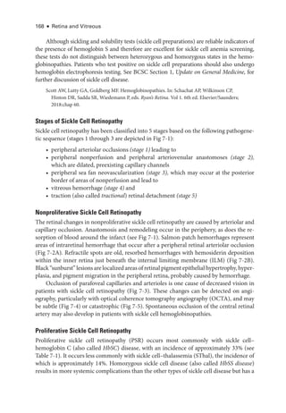 168 ● Retina and Vitreous
Although sickling and solubility tests (sickle cell preparations) are reliable indicators of
the presence of hemoglobin S and therefore are excellent for sickle cell anemia screening,
­
these tests do not distinguish between heterozygous and homozygous states in the hemo-
globinopathies. Patients who test positive on sickle cell preparations should also undergo
hemoglobin electrophoresis testing. See BCSC Section 1, Update on General Medicine, for
further discussion of sickle cell disease.
Scott AW, Lutty GA, Goldberg MF. Hemoglobinopathies. In: Schachat AP, Wilkinson CP,
Hinton DR, Sadda SR, Wiedemann P, eds. Ryan’s Ret­i­na. Vol 1. 6th ed. Elsevier/Saunders;
2018:chap 60.
Stages of Sickle Cell Retinopathy
Sickle cell retinopathy has been classified into 5 stages based on the following pathoge­
ne­
tic sequence (stages 1 through 3 are depicted in Fig 7-1):
• peripheral arteriolar occlusions (stage 1) leading to
• peripheral nonperfusion and peripheral arteriovenular anastomoses (stage 2),
which are dilated, preexisting capillary channels
• peripheral sea fan neovascularization (stage 3), which may occur at the posterior
border of areas of nonperfusion and lead to
• vitreous hemorrhage (stage 4) and
• traction (also called tractional) ret­i­nal detachment (stage 5)
Nonproliferative Sickle Cell Retinopathy
The ret­
i­
nal changes in nonproliferative sickle cell retinopathy are caused by arteriolar and
capillary occlusion. Anastomosis and remodeling occur in the periphery, as does the re-
sorption of blood around the infarct (see Fig 7-1). Salmon-­
patch hemorrhages represent
areas of intraret­
i­
nal hemorrhage that occur ­
after a peripheral ret­
i­
nal arteriolar occlusion
(Fig 7-2A). Refractile spots are old, resorbed hemorrhages with hemosiderin deposition
within the inner ret­
ina just beneath the internal limiting membrane (ILM) (Fig 7-2B).
Black “sunburst” lesions are localized areas of ret­i­nal pigment epithelial hypertrophy, hyper-
plasia, and pigment migration in the peripheral ret­
ina, prob­
ably caused by hemorrhage.
Occlusion of parafoveal capillaries and arterioles is one cause of decreased vision in
patients with sickle cell retinopathy (Fig 7-3). ­
These changes can be detected on angi­
ography, particularly with optical coherence tomography angiography (OCTA), and may
be subtle (Fig 7-4) or catastrophic (Fig 7-5). Spontaneous occlusion of the central ret­
i­
nal
artery may also develop in patients with sickle cell hemoglobinopathies.
Proliferative Sickle Cell Retinopathy
Proliferative sickle cell retinopathy (PSR) occurs most commonly with sickle cell–­
hemoglobin C (also called HbSC) disease, with an incidence of approximately 33% (see
­
Table 7-1). It occurs less commonly with sickle cell–­
thalassemia (SThal), the incidence of
which is approximately 14%. Homozygous sickle cell disease (also called HbSS disease)
results in more systemic complications than the other types of sickle cell disease but has a
 