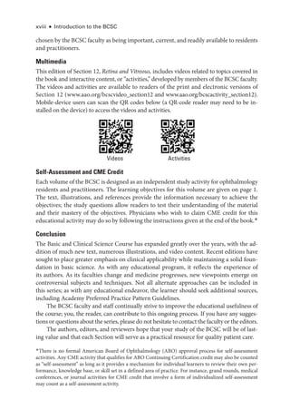 chosen by the BCSC faculty as being important, current, and readily available to residents
and practitioners.
Multimedia
This edition of Section 12, Retina and Vitreous, includes videos related to topics covered in
the book and interactive content, or ­
“activities,” developed by members of the BCSC faculty.
The videos and activities are available to readers of the print and electronic versions of
Section 12 (www.aao.org/bcscvideo_section12 and www.aao.org/bcscactivity_section12).
Mobile-device users can scan the QR codes below (a QR-code reader may need to be in-
stalled on the device) to access the videos and activities.
Self-Assessment and CME Credit
Each volume of the BCSC is designed as an independent study activity for ophthalmology
residents and practitioners. The learning objectives for this volume are given on page 1.
The text, illustrations, and references provide the information necessary to achieve the
objectives; the study questions allow readers to test their understanding of the material
and their mastery of the objectives. Physicians who wish to claim CME credit for this
educational activity may do so by following the instructions given at the end of the book.*
Conclusion
The Basic and Clinical Science Course has expanded greatly over the years, with the ad-
dition of much new text, numerous illustrations, and video content. Recent editions have
sought to place greater emphasis on clinical applicability while maintaining a solid foun-
dation in basic science. As with any educational program, it reflects the experience of
its authors. As its faculties change and medicine progresses, new viewpoints emerge on
controversial subjects and techniques. Not all alternate approaches can be included in
this series; as with any educational endeavor, the learner should seek additional sources,
including Academy Preferred Practice Pattern Guidelines.
The BCSC faculty and staff continually strive to improve the educational usefulness of
the course; you, the reader, can contribute to this ongoing process. If you have any sugges-
tions or questions about the series, please do not hesitate to contact the faculty or the editors.
The authors, editors, and reviewers hope that your study of the BCSC will be of last-
ing value and that each Section will serve as a practical resource for quality patient care.
Activities
Videos
xviii ● Introduction to the BCSC
*There is no formal American Board of Ophthalmology (ABO) approval process for self-assessment
activities. Any CME activity that qualifies for ABO Continuing Certification credit may also be counted
as “self-assessment” as long as it provides a mechanism for individual learners to review their own per-
formance, knowledge base, or skill set in a defined area of practice. For instance, grand rounds, medical
conferences, or journal activities for CME credit that involve a form of individualized self-assessment
may count as a self-assessment activity.
 