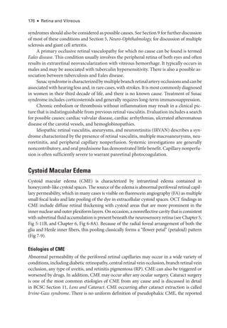 176 ● Retina and Vitreous
syndromes should also be considered as pos­
si­
ble ­
causes. See Section 9 for further discussion
of most of ­
these conditions and Section 5, Neuro-­Ophthalmology, for discussion of multiple
sclerosis and ­
giant cell arteritis.
A primary occlusive ret­
i­
nal vasculopathy for which no cause can be found is termed
Eales disease. This condition usually involves the peripheral ret­
ina of both eyes and often
results in extraret­
i­
nal neovascularization with vitreous hemorrhage. It typically occurs in
males and may be associated with tuberculin hypersensitivity. ­
There is also a pos­
si­
ble as-
sociation between tuberculosis and Eales disease.
Susacsyndromeischaracterizedbymultiplebranchret­i­nalarteryocclusionsandcanbe
associated with hearing loss and, in rare cases, with strokes. It is most commonly diagnosed
in ­
women in their third de­
cade of life, and ­
there is no known cause. Treatment of Susac
syndrome includes corticosteroids and generally requires long-­
term immunosuppression.
Chronic embolism or thrombosis without inflammation may result in a clinical pic-
ture that is indistinguishable from previous ret­
i­
nal vasculitis. Evaluation includes a search
for pos­
si­
ble ­
causes: cardiac valvular disease, cardiac arrhythmias, ulcerated atheromatous
disease of the carotid vessels, and hemoglobinopathies.
Idiopathic ret­
i­
nal vasculitis, aneurysms, and neuroretinitis (IRVAN) describes a syn-
drome characterized by the presence of ret­
i­
nal vasculitis, multiple macroaneurysms, neu-
roretinitis, and peripheral capillary nonperfusion. Systemic investigations are generally
noncontributory, and oral prednisone has demonstrated ­little benefit. Capillary nonperfu-
sion is often sufficiently severe to warrant panret­
i­
nal photocoagulation.
Cystoid Macular Edema
Cystoid macular edema (CME) is characterized by intraret­
i­
nal edema contained in
honeycomb-­
like cystoid spaces. The source of the edema is abnormal perifoveal ret­
i­
nal capil-
lary permeability, which in many cases is vis­
i­
ble on fluorescein angiography (FA) as multiple
small focal leaks and late pooling of the dye in extracellular cystoid spaces. OCT findings in
CME include diffuse ret­
i­
nal thickening with cystoid areas that are more prominent in the
inner nuclear and outer plexiform layers. On occasion, a nonreflective cavity that is consistent
with subret­
i­nal fluid accumulation is pre­sent beneath the neurosensory ret­
ina (see Chapter 5,
Fig 5-11B, and Chapter 6, Fig 6-8A). ­
Because of the radial foveal arrangement of both the
glia and Henle inner fibers, this pooling classically forms a “flower petal” (petaloid) pattern
(Fig 7-9).
Etiologies of CME
Abnormal permeability of the perifoveal ret­
i­
nal capillaries may occur in a wide variety of
conditions, including diabetic retinopathy, central ret­i­nal vein occlusion, branch ret­i­nal vein
occlusion, any type of uveitis, and retinitis pigmentosa (RP). CME can also be triggered or
worsened by drugs. In addition, CME may occur ­
after any ocular surgery. Cataract surgery
is one of the most common etiologies of CME from any cause and is discussed in detail
in BCSC Section 11, Lens and Cataract. CME occurring ­
after cataract extraction is called
Irvine-­Gass syndrome. ­
There is no uniform definition of pseudophakic CME, the reported
 