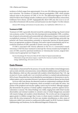 178 ● Retina and Vitreous
incidence of which ranges from approximately 1% to over 30% following extracapsular cat-
aract extraction. The incidence of clinically relevant pseudophakic CME, which includes
reduced vision in the presence of CME, is 1%–2%. The differential diagnosis of CME in
which FA fails to show leakage includes conditions such as X-­linked hereditary retinoschisis,
Goldmann-­
Favre disease, and RP. Angiographically ­
silent CME may also occur as an ad-
verse effect of treatment with nicotinic acid and taxanes (see also Chapter 14 in this volume).
Johnson MW. Etiology and treatment of macular edema. Am J Ophthalmol. 2009;147(1):11–21.
Treatment of CME
Treatment of CME is generally directed ­
toward the under­
lying etiology (eg, branch ret­
i­
nal
vein occlusion, uveitis). To reduce the risk of postoperative pseudophakic CME, a combina-
tion of topical corticosteroids and nonsteroidal anti-­
inflammatory drugs is commonly used
as prophylactic treatment. If CME is severe or refractory to topical therapy, periocular (eg,
posterior sub-­
Tenon triamcinolone acetonide) or intraocular injection of ste­
roid prepara-
tions is an appropriate escalation of therapy. Oral and/or topical acetazolamide may be suc-
cessful for treatment of CME, especially in chronic cases (eg, associated with RP).
If CME is associated with vitreous adhesions to the iris or a corneoscleral wound,
vitrectomy or Nd:YAG ­
laser treatment to interrupt the vitreous strands may be helpful. In
cases of CME caused by epiret­
i­
nal membranes or vitreomacular traction, surgical inter-
vention may be appropriate (see Chapter 19).
Kim SJ, Schoenberger SD, Thorne JE, Ehlers JP, Yeh S, Bakri SJ. Topical nonsteroidal anti-­
inflammatory drugs and cataract surgery: a report by the American Acad­
emy of Ophthal­
mology. Ophthalmology. 2015;122(11):2159–2168.
Coats Disease
Coats disease is characterized by the presence of vascular abnormalities (ret­
i­
nal telangiectasia),
suchasectaticarterioles,microaneurysms,venousdilatations(phlebectasias),andfusiformcap-
illary dilatations, which are often associated with exudative ret­
i­
nal detachment (Fig 7-10). Age
at onset is 6–8 years, usually only 1 eye is involved, and ­
there is a marked male predominance
(85%ofcases).Researchershavenotyetidentifiedanassociatedgeneorchromosomeoranyhe-
reditarypattern,andnoassociationbetweenCoatsdiseaseandsystemicdiseasehasbeenfound.
In an eye with Coats disease, the abnormal vessels are compromised, resulting in the leak-
age of serum and other blood components, which accumulate in and ­
under the ret­
ina. Any
portion of the peripheral and macular capillary system may be involved. Although angiogra-
phy demonstrates the presence of ret­
i­
nal capillary nonperfusion, posterior segment neovas-
cularization is unusual. The clinical findings vary widely, ranging from mild ret­
i­
nal vascular
abnormalities and minimal exudation to extensive areas of ret­
i­
nal telangiectasia associated
with massive leakage and exudative ret­
i­
nal detachment. The severity and rate of progression
appear greater in ­
children younger than 4 years, in whom massive exudative ret­
i­
nal detach-
ment with the ret­
ina juxtaposed to the lens may simulate retinoblastoma or other ­
causes of
leukocoria (called Coats reaction) or xanthocoria (yellow pupil). See BCSC Section 6, Pediatric
Ophthalmology and Strabismus, for the differential diagnosis of leukocoria.
 