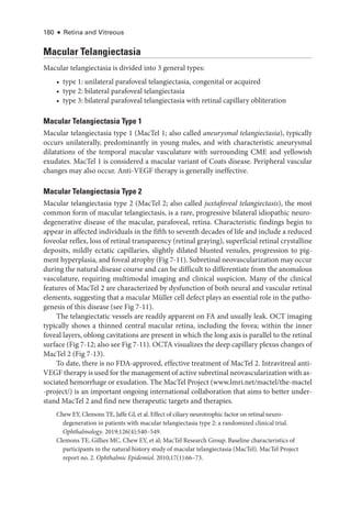 180 ● Retina and Vitreous
Macular Telangiectasia
Macular telangiectasia is divided into 3 general types:
• type 1: unilateral parafoveal telangiectasia, congenital or acquired
• type 2: bilateral parafoveal telangiectasia
• type 3: bilateral parafoveal telangiectasia with ret­
i­
nal capillary obliteration
Macular Telangiectasia Type 1
Macular telangiectasia type 1 (MacTel 1; also called aneurysmal telangiectasia), typically
occurs unilaterally, predominantly in young males, and with characteristic aneurysmal
dilatations of the temporal macular vasculature with surrounding CME and yellowish
exudates. MacTel 1 is considered a macular variant of Coats disease. Peripheral vascular
changes may also occur. Anti-­
VEGF therapy is generally in­
effec­
tive.
Macular Telangiectasia Type 2
Macular telangiectasia type 2 (MacTel 2; also called juxtafoveal telangiectasis), the most
common form of macular telangiectasis, is a rare, progressive bilateral idiopathic neuro-
degenerative disease of the macular, parafoveal, ret­
ina. Characteristic findings begin to
appear in affected individuals in the fifth to seventh de­
cades of life and include a reduced
foveolar reflex, loss of ret­
i­
nal transparency (ret­
i­
nal graying), superficial ret­
i­
nal crystalline
deposits, mildly ectatic capillaries, slightly dilated blunted venules, progression to pig-
ment hyperplasia, and foveal atrophy (Fig 7-11). Subret­
i­
nal neovascularization may occur
during the natu­
ral disease course and can be difficult to differentiate from the anomalous
vasculature, requiring multimodal imaging and clinical suspicion. Many of the clinical
features of MacTel 2 are characterized by dysfunction of both neural and vascular ret­
i­
nal
ele­
ments, suggesting that a macular Müller cell defect plays an essential role in the patho-
genesis of this disease (see Fig 7-11).
The telangiectatic vessels are readily apparent on FA and usually leak. OCT imaging
typically shows a thinned central macular ret­
ina, including the fovea; within the inner
foveal layers, oblong cavitations are pre­
sent in which the long axis is parallel to the ret­
i­
nal
surface (Fig 7-12; also see Fig 7-11). OCTA visualizes the deep capillary plexus changes of
MacTel 2 (Fig 7-13).
To date, ­
there is no FDA-approved, effective treatment of MacTel 2. Intravitreal anti-­
VEGF therapy is used for the management of active subret­i­nal neovascularization with as-
sociated hemorrhage or exudation. The MacTel Proj­
ect (www​.­lmri​.­net​/­mactel​/­the​-­mactel​
-­project​/­
) is an impor­
tant ongoing international collaboration that aims to better under-
stand MacTel 2 and find new therapeutic targets and therapies.
Chew EY, Clemons TE, Jaffe GJ, et al. Effect of ciliary neurotrophic ­
factor on ret­
i­
nal neuro­
degeneration in patients with macular telangiectasia type 2: a randomized clinical trial.
Ophthalmology. 2019;126(4):540–549.
Clemons TE, Gillies MC, Chew EY, et al; MacTel Research Group. Baseline characteristics of
participants in the natu­
ral history study of macular telangiectasia (MacTel). MacTel Proj­
ect
report no. 2. Ophthalmic Epidemiol. 2010;17(1):66–73.
 