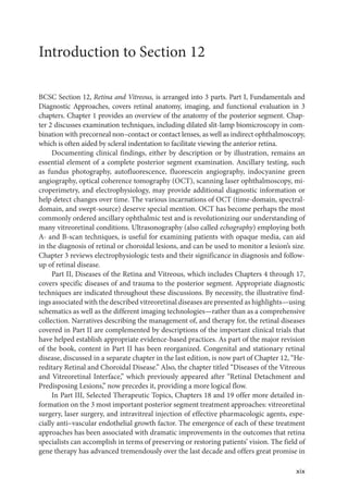 xix
Introduction to Section 12
BCSC Section 12, Ret­
ina and Vitreous, is arranged into 3 parts. Part I, Fundamentals and
Diagnostic Approaches, covers ret­
i­
nal anatomy, imaging, and functional evaluation in 3
chapters. Chapter 1 provides an overview of the anatomy of the posterior segment. Chap-
ter 2 discusses examination techniques, including dilated slit-­
lamp biomicroscopy in com-
bination with precorneal non–­
contact or contact lenses, as well as indirect ophthalmoscopy,
which is often aided by scleral indentation to facilitate viewing the anterior ret­
ina.
Documenting clinical findings, ­
either by description or by illustration, remains an
essential ele­
ment of a complete posterior segment examination. Ancillary testing, such
as fundus photography, autofluorescence, fluorescein angiography, indocyanine green
angiography, optical coherence tomography (OCT), scanning ­
laser ophthalmoscopy, mi-
croperimetry, and electrophysiology, may provide additional diagnostic information or
help detect changes over time. The vari­
ous incarnations of OCT (time-­
domain, spectral-­
domain, and swept-­
source) deserve special mention. OCT has become perhaps the most
commonly ordered ancillary ophthalmic test and is revolutionizing our understanding of
many vitreoret­
i­
nal conditions. Ultrasonography (also called echography) employing both
A-­and B-­
scan techniques, is useful for examining patients with opaque media, can aid
in the diagnosis of ret­
i­
nal or choroidal lesions, and can be used to monitor a lesion’s size.
Chapter 3 reviews electrophysiologic tests and their significance in diagnosis and follow-
up of ret­
i­
nal disease.
Part II, Diseases of the Ret­
ina and Vitreous, which includes Chapters 4 through 17,
covers specific diseases of and trauma to the posterior segment. Appropriate diagnostic
techniques are indicated throughout ­
these discussions. By necessity, the illustrative find-
ings associated with the described vitreoret­i­nal diseases are presented as highlights—­using
schematics as well as the dif­
fer­
ent imaging technologies—­
rather than as a comprehensive
collection. Narratives describing the management of, and therapy for, the ret­
i­
nal diseases
covered in Part II are complemented by descriptions of the impor­
tant clinical ­
trials that
have helped establish appropriate evidence-­
based practices. As part of the major revision
of the book, content in Part II has been reor­
ga­
nized. Congenital and stationary ret­
i­
nal
disease, discussed in a separate chapter in the last edition, is now part of Chapter 12, “He-
reditary Ret­
i­
nal and Choroidal Disease.” Also, the chapter titled “Diseases of the Vitreous
and Vitreoret­
i­
nal Interface,” which previously appeared ­
after “Ret­
i­
nal Detachment and
Predisposing Lesions,” now precedes it, providing a more logical flow.
In Part III, Selected Therapeutic Topics, Chapters 18 and 19 offer more detailed in-
formation on the 3 most impor­
tant posterior segment treatment approaches: vitreoret­
i­
nal
surgery, ­
laser surgery, and intravitreal injection of effective pharmacologic agents, espe-
cially anti–­
vascular endothelial growth ­
factor. The emergence of each of ­
these treatment
approaches has been associated with dramatic improvements in the outcomes that ret­
ina
specialists can accomplish in terms of preserving or restoring patients’ vision. The field of
gene therapy has advanced tremendously over the last de­
cade and offers ­
great promise in
 