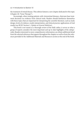 xx ● Introduction to Section 12
the treatment of ret­
i­
nal disease. This edition features a new chapter dedicated to this topic
(Chapter 20, “Gene Therapy”).
Increasingly, when treating patients with vitreoret­
i­
nal diseases, clinicians base treat-
ment decisions on evidence from clinical ­
trials. Readers should familiarize themselves
with ­
those topics that are impor­
tant for interpreting the scientific lit­
er­
a­
ture, such as study
design, levels of evidence, results interpretation, and clinical practice applications of trial
results (see BCSC Section 1, Update on General Medicine).
This book is not meant as a thorough review of the field; rather, it serves as what a
group of experts considers the most impor­
tant and up-­
to-­
date highlights of the subspe-
cialty. Readers interested in more comprehensive information can obtain additional detail
from the selected references that appear throughout the chapters as well as from the refer-
ences provided in the Additional Materials and Resources section at the end of the book.
 