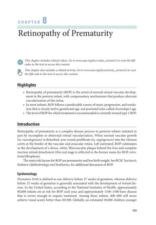 193
C H A P T E R 8
Retinopathy of Prematurity
This chapter includes related videos. Go to www.aao.org/bcscvideo_section12 or scan the QR
codes in the text to access this content.
This chapter also includes a related activity. Go to www.aao.org/bcscactivity_section12 or scan
the QR code in the text to access this content.
Highlights
• Retinopathy of prematurity (ROP) is the arrest of normal ret­
i­
nal vascular develop-
ment in the preterm infant, with compensatory mechanisms that produce aberrant
vascularization of the ret­
ina.
• In most infants, ROP follows a predictable course of onset, progression, and resolu-
tion that is closely tied to gestational age, not postnatal (also called chronologic) age.
• The level of ROP for which treatment is recommended is currently termed type 1 ROP.
Introduction
Retinopathy of prematurity is a complex disease pro­
cess in preterm infants initiated in
part by incomplete or abnormal ret­
i­
nal vascularization. When normal vascular growth
(ie, vasculogenesis) is disturbed, new vessels proliferate (ie, angiogenesis) into the vitreous
cavity at the border of the vascular and avascular ret­
ina. Left untreated, ROP culminates
in the development of a dense, white, fibrovascular plaque ­
behind the lens and complete
traction ret­
i­
nal detachment (this end stage is reflected in the former name for ROP, retro-
lental fibroplasia).
The main risk ­factors for ROP are prematurity and low birth weight. See BCSC Section 6,
Pediatric Ophthalmology and Strabismus, for additional discussion of ROP.
Epidemiology
Premature birth is defined as any delivery before 37 weeks of gestation, whereas delivery
before 32 weeks of gestation is generally associated with the development of ret­
i­
nal dis-
ease. In the United States, according to the National Institutes of Health, approximately
80,000 infants are at risk for ROP each year, and approximately 1100–1500 have disease
that is severe enough to require treatment. Among ­
these infants, 400–600 ­
will never
achieve visual acuity better than 20/200. Globally, an estimated 50,000 ­
children younger
 