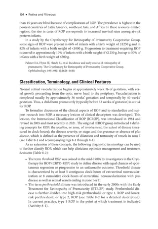 194 ● Retina and Vitreous
than 15 years are blind ­
because of complications of ROP. The prevalence is highest in the
poorest countries of Latin Amer­
i­
ca, southeast Asia, and Africa. In ­
these resource-­
limited
regions, the rise in cases of ROP corresponds to increased survival rates among at-­
risk
preterm infants.
In a study by the Cryotherapy for Retinopathy of Prematurity Cooperative Group,
some signs of ROP ­
were pre­
sent in 66% of infants with a birth weight of ≤1250 g and in
82% of infants with a birth weight of 1000 g. Progression to treatment-­
requiring ROP
occurred in approximately 10% of infants with a birth weight of ≤1250 g, but up to 50% of
infants with a birth weight of ≤500 g.
Palmer EA, Flynn JT, Hardy RJ, et al. Incidence and early course of retinopathy of
prematurity. The Cryotherapy for Retinopathy of Prematurity Cooperative Group.
Ophthalmology. 1991;98(11):1628–1640.
Classification, Terminology, and Clinical Features
Normal ret­
i­
nal vascularization begins at approximately week 16 of gestation, with ves-
sel growth proceeding from the optic nerve head to the periphery. Vascularization is
completed nasally by approximately 36 weeks’ gestation and temporally by 40 weeks’
gestation. Thus, a child born prematurely (typically before 32 weeks of gestation) is at risk
for ROP.
To formalize discussion of the clinical aspects of ROP and to standardize and sup-
port research into ROP, a necessary lexicon of clinical descriptors was developed. This
lexicon, the International Classification of ROP (ICROP), was introduced in 1984 and
revised in 2005 and most recently in 2021. The original ICROP group introduced 4 defin-
ing concepts for ROP: the location, or zone, of involvement; the extent of disease (mea­
sured in clock-­
hours); the disease severity, or stage; and the presence or absence of plus
disease, which is defined as the presence of dilatation and tortuosity of vessels in zone I
(see ­Table 8-­
1 and accompanying Figs 8-1 through 8-8).
As an extension of ­
these concepts, the following diagnostic terminology can be used
to further classify ROP, which can help clinicians optimize management and treatment
decisions (­Table 8-­
2):
• The term threshold ROP was coined in the mid-1980s by investigators in the Cryo-
therapy for ROP (CRYO-­
ROP) study to define disease with equal chances of spon-
taneous regression or progression to an unfavorable outcome. Threshold disease
is characterized by at least 5 contiguous clock-­
hours of extraret­
i­
nal neovascular-
ization or 8 cumulative clock-­
hours of extraret­
i­
nal neovascularization with plus
disease as well as ret­
i­
nal vessels ending in zone I or II.
• The term prethreshold disease was introduced in the early 2000s with the Early
Treatment for Retinopathy of Prematurity (ETROP) study. Prethreshold dis-
ease is further divided into high-­
risk prethreshold, or type 1, ROP and lower-­
risk prethreshold, or type 2, ROP (see ­
Table 8-2 for a detailed description).
In current practice, type 1 ROP is the point at which treatment is indicated
(Activity 8-1).
 