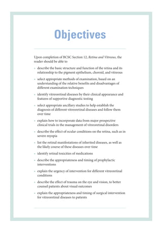 Objectives
Upon completion of BCSC Section 12, Ret­
ina and Vitreous, the
reader should be able to
• describe the basic structure and function of the ret­
ina and its
relationship to the pigment epithelium, choroid, and vitreous
• select appropriate methods of examination, based on an
understanding of the relative benefits and disadvantages of
dif­fer­ent examination techniques
• identify vitreoret­
i­
nal diseases by their clinical appearance and
features of supportive diagnostic testing
• select appropriate ancillary studies to help establish the
diagnosis of dif­
fer­
ent vitreoret­
i­
nal diseases and follow them
over time
• explain how to incorporate data from major prospective
clinical ­
trials in the management of vitreoret­
i­
nal disorders
• describe the effect of ocular conditions on the ret­
ina, such as in
severe myopia
• list the ret­
i­
nal manifestations of inherited diseases, as well as
the likely course of ­
these diseases over time
• identify ret­
i­
nal toxicities of medi­
cations
• describe the appropriateness and timing of prophylactic
interventions
• explain the urgency of intervention for dif­
fer­
ent vitreoret­
i­
nal
conditions
• describe the effect of trauma on the eye and vision, to better
counsel patients about visual outcomes
• explain the appropriateness and timing of surgical intervention
for vitreoret­
i­
nal diseases to patients
 