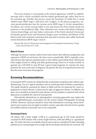 CHAPTER 8: Retinopathy of Prematurity ● 201
The onset of phase 2 corresponds to the clinical appearance of ROP on ophthal-
moscopy and is closely correlated with the infant’s gestational age, rather than his or
her postnatal age. Initially, this pro­
cess ­
causes the formation of vis­
i­
ble flat or raised
whitish tissue (ROP stages 1 [flat line] and 2 [ridge]). As the disease progresses, vas-
cular growth proliferates into the vitreous cavity (ROP stage 3). In this vasoprolifera-
tive phase, new vessels varying widely in size and extent arise from ret­
i­
nal vessels just
posterior to the peripheral ridge. ­
These abnormal new vessels easily bleed, leading to
vitreous hemorrhage, and may induce contracture of the firmly attached vitreous gel.
Eventually, growth ­
factor and hormonal changes cause involution and fibrosis of the
blood vessels with cicatricial contraction that may lead to traction (also called tractional)
ret­
i­
nal detachment (ROP stages 4 and 5).
Hartnett ME, Penn JS. Mechanisms and management of retinopathy of prematurity. N Engl
J Med. 2012;367(26):2515–2526.
Natu­ral Course
Although the precise systemic and/or local tissue ­
factors that influence progression and
regression of ROP are not known, the time course is predictable. ROP is typically a tran-
sient disease that regresses spontaneously in most infants, particularly ­
those with heavier
birth weights (closer to 1500 g) and older gestational age (closer to 32 weeks) at birth. In
general, eyes with ROP in zone III have a good visual prognosis. In contrast, the more
posterior the zone at the time of diagnosis, the greater the area of nonperfused ret­
ina and
thus the more worrisome the prognosis.
Screening Recommendations
Screening for ROP consists of a dilated fundus examination using binocular indirect oph-
thalmoscopy. Use of a topical anesthetic and an eyelid speculum facilitates examination.
The pupils should be examined for failure to dilate and the iris inspected for vessel en-
gorgement or frank rubeosis, as ­
these may be signs of aggressive disease. In addition, the
optic nerve should be evaluated for plus disease and the periphery examined with scleral
depression to establish the extent of vessel growth.
Alternatively, telemedicine (ie, photographic) screening approaches may replace the
indirect ophthalmoscopic examination (see the section Fundus Photographic Screening
of ROP). However, clinicians should be aware that telemedicine screening criteria devel-
oped in one country may not apply in another country, especially when the level or quality
of available medical or perinatal care is not comparable.
Screening Criteria
All infants with a birth weight 1500 g or a gestational age of ≤30 weeks should be
screened for ROP. Infants with a birth weight between 1500 and 2000 g or a gestational
age 30 weeks who have an unstable clinical course and are considered by their attending
pediatrician or neonatologist to be at high risk for the disease should also be screened. The
 