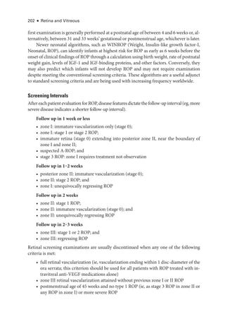 202 ● Retina and Vitreous
first examination is generally performed at a postnatal age of between 4 and 6 weeks or, al-
ternatively, between 31 and 33 weeks’ gestational or postmenstrual age, whichever is ­
later.
Newer neonatal algorithms, such as WINROP (Weight, Insulin-­
like growth factor-­
I,
Neonatal, ROP), can identify infants at highest risk for ROP as early as 6 weeks before the
onset of clinical findings of ROP through a calculation using birth weight, rate of postnatal
weight gain, levels of IGF-1 and IGF-­
binding proteins, and other ­
factors. Conversely, they
may also predict which infants ­
will not develop ROP and may not require examination
despite meeting the conventional screening criteria. ­
These algorithms are a useful adjunct
to standard screening criteria and are being used with increasing frequency worldwide.
Screening Intervals
­After each patient evaluation for ROP, disease features dictate the follow-up interval (eg, more
severe disease indicates a shorter follow-up interval).
Follow up in 1 week or less
• zone I: immature vascularization only (stage 0);
• zone I: stage 1 or stage 2 ROP;
• immature ret­
ina (stage 0) extending into posterior zone II, near the boundary of
zone I and zone II;
• suspected A-­
ROP; and
• stage 3 ROP: zone I requires treatment not observation
Follow up in 1‒2 weeks
• posterior zone II: immature vascularization (stage 0);
• zone II: stage 2 ROP; and
• zone I: unequivocally regressing ROP
Follow up in 2 weeks
• zone II: stage 1 ROP;
• zone II: immature vascularization (stage 0); and
• zone II: unequivocally regressing ROP
Follow up in 2‒3 weeks
• zone III: stage 1 or 2 ROP; and
• zone III: regressing ROP
Ret­
i­
nal screening examinations are usually discontinued when any one of the following
criteria is met:
• full ret­
i­
nal vascularization (ie, vascularization ending within 1 disc-­
diameter of the
ora serrata; this criterion should be used for all patients with ROP treated with in-
travitreal anti-­
VEGF medi­
cations alone)
• zone III ret­
i­
nal vascularization attained without previous zone I or II ROP
• postmenstrual age of 45 weeks and no type 1 ROP (ie, as stage 3 ROP in zone II or
any ROP in zone I) or more severe ROP
 