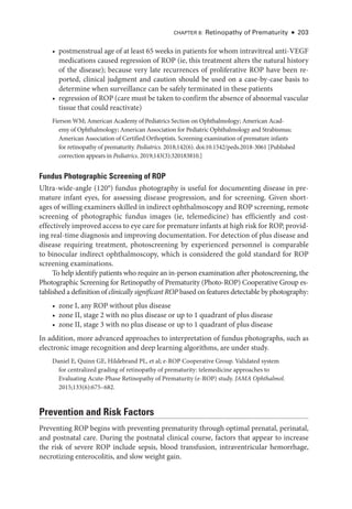CHAPTER 8: Retinopathy of Prematurity ● 203
• postmenstrual age of at least 65 weeks in patients for whom intravitreal anti-­
VEGF
medi­
cations caused regression of ROP (ie, this treatment alters the natu­
ral history
of the disease); ­
because very late recurrences of proliferative ROP have been re-
ported, clinical judgment and caution should be used on a case-­
by-­
case basis to
determine when surveillance can be safely terminated in ­
these patients
• regression of ROP (care must be taken to confirm the absence of abnormal vascular
tissue that could reactivate)
Fierson WM; American Acad­
emy of Pediatrics Section on Ophthalmology; American Acad­
emy of Ophthalmology; American Association for Pediatric Ophthalmology and Strabismus;
American Association of Certified Orthoptists. Screening examination of premature infants
for retinopathy of prematurity. Pediatrics. 2018;142(6). doi:10.1542/peds.2018-3061 [Published
correction appears in Pediatrics. 2019;143(3):320183810.]
Fundus Photographic Screening of ROP
Ultra-­
wide-­
angle (120°) fundus photography is useful for documenting disease in pre-
mature infant eyes, for assessing disease progression, and for screening. Given short-
ages of willing examiners skilled in indirect ophthalmoscopy and ROP screening, remote
screening of photographic fundus images (ie, telemedicine) has efficiently and cost-­
effectively improved access to eye care for premature infants at high risk for ROP, provid-
ing real-­
time diagnosis and improving documentation. For detection of plus disease and
disease requiring treatment, photoscreening by experienced personnel is comparable
to binocular indirect ophthalmoscopy, which is considered the gold standard for ROP
screening examinations.
To help identify patients who require an in-­
person examination ­
after photoscreening, the
Photographic Screening for Retinopathy of Prematurity (Photo-­
ROP) Cooperative Group es-
tablished a definition of clinically significant ROP based on features detectable by photography:
• zone I, any ROP without plus disease
• zone II, stage 2 with no plus disease or up to 1 quadrant of plus disease
• zone II, stage 3 with no plus disease or up to 1 quadrant of plus disease
In addition, more advanced approaches to interpretation of fundus photo­
graphs, such as
electronic image recognition and deep learning algorithms, are ­
under study.
Daniel E, Quinn GE, Hildebrand PL, et al; e-­
ROP Cooperative Group. Validated system
for centralized grading of retinopathy of prematurity: telemedicine approaches to
Evaluating Acute-­
Phase Retinopathy of Prematurity (e-­
ROP) study. JAMA Ophthalmol.
2015;133(6):675–682.
Prevention and Risk ­
Factors
Preventing ROP begins with preventing prematurity through optimal prenatal, perinatal,
and postnatal care. During the postnatal clinical course, ­
factors that appear to increase
the risk of severe ROP include sepsis, blood transfusion, intraventricular hemorrhage,
necrotizing enterocolitis, and slow weight gain.
 