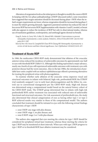204 ● Retina and Vitreous
AlterationofoxygenationlevelsastheinfantgrowsisthoughttomodifythecourseofROP.
In keeping with the two-­
phase pathophysiology of ROP (discussed ­
earlier), some researchers
have suggested that oxygen saturation should be decreased during phase 1 ROP, when the in-
fant’s oxygen requirements are lower, whereas oxygenation should be increased during phase 2
to meet the infant’s growing demands. Aggressive parenteral nutrition has reduced the risk of
lesssevereROPbutnotsevereROP.SupplementationwithvitaminsAandE,inositol,orbreast
milk also appears to reduce the incidence of ROP but only in observational studies, whereas
use of transfusion guidelines, erythropoietin, and antifungal agents showed no benefit.
Fang JL, Sorita A, Carey WA, Colby CE, Murad MH, Alahdab F. Interventions to prevent
retinopathy of prematurity: a meta-­
analysis. Pediatrics. 2016;137(4):e20153387. doi:10.1542/​
peds.2015-3387
Kim SJ, Port AD, Swan R, Campbell JP, Chan RVP, Chiang MF. Retinopathy of prematurity: a
review of risk ­
factors and their clinical significance. Surv Ophthalmol. 2018;63(5):618–637.
Treatment of Acute ROP
In 1988, the multicenter CRYO-­
ROP study demonstrated that ablation of the avascular
anterior ret­
ina reduced the incidence of unfavorable outcomes by approximately one-­
half
in eyes with threshold ROP (­
Table 8-3). Although this finding represented a major advance,
nearly one-­
fourth of eyes still experienced unfavorable outcomes with treatment; eyes with
posterior disease had the worst outcomes. Also in the late 1980s, the introduction of por-
table ­
laser units coupled with an indirect ophthalmoscope offered a promising alternative
for treating the peripheral ret­
ina with photocoagulation.
To examine ­
whether early ablation of the avascular ret­
ina improves visual and
structural outcomes in infants with bilateral, high-­
risk, prethreshold ROP, the ETROP
trial randomly assigned 1 eye to early ­
laser photocoagulation and the fellow (ie, con-
trol) eye to conventional management per the CRYO-­
ROP study. High-­
risk disease
was determined using a computational model based on the natu­
ral history cohort of
the CRYO-­
ROP study. The ETROP group determined that in infants with high-­
risk
prethreshold ROP, ­
earlier treatment was associated with reduced rates of unfavorable
functional and structural outcomes. For risk assessment of prethreshold eyes, the study
also determined that clinical categorization of eyes as having ­
either type 1 or type 2
ROP achieved results very similar to ­
those of the computational model. The authors
concluded that treatment should be initiated in eyes with the following ret­
i­
nal findings
characteristic of type 1 ROP:
• zone I ROP: any stage with plus disease;
• zone I ROP: stage 3, no plus disease; and
• zone II ROP: stage 2 or 3 with plus disease
The authors also suggested that eyes meeting the criteria for type 1 ROP should be
considered for peripheral ret­
i­
nal ­
laser treatment, whereas ­
those meeting the criteria for
type 2 ROP may be monitored at short intervals. When eyes with type 2 ROP pro­
gress to
type 1 ROP or to threshold ROP, ­
laser ablative treatment may be considered.
 