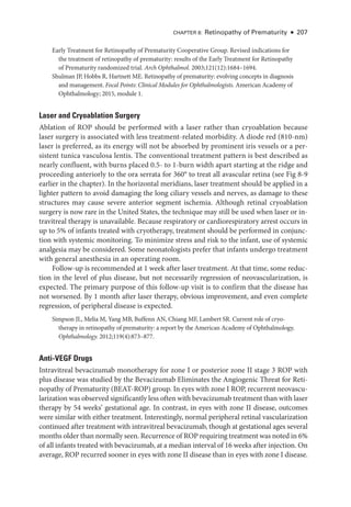 CHAPTER 8: Retinopathy of Prematurity ● 207
Early Treatment for Retinopathy of Prematurity Cooperative Group. Revised indications for
the treatment of retinopathy of prematurity: results of the Early Treatment for Retinopathy
of Prematurity randomized trial. Arch Ophthalmol. 2003;121(12):1684–1694.
Shulman JP, Hobbs R, Hartnett ME. Retinopathy of prematurity: evolving concepts in diagnosis
and management. Focal Points: Clinical Modules for Ophthalmologists. American Acad­
emy of
Ophthalmology; 2015, module 1.
­
Laser and Cryoablation Surgery
Ablation of ROP should be performed with a ­
laser rather than cryoablation ­
because
­
laser surgery is associated with less treatment-­
related morbidity. A diode red (810-nm)
­
laser is preferred, as its energy ­
will not be absorbed by prominent iris vessels or a per­
sis­
tent tunica vasculosa lentis. The conventional treatment pattern is best described as
nearly confluent, with burns placed 0.5-­to 1-­
burn width apart starting at the ridge and
proceeding anteriorly to the ora serrata for 360° to treat all avascular ret­
ina (see Fig 8-9
earlier in the chapter). In the horizontal meridians, ­
laser treatment should be applied in a
lighter pattern to avoid damaging the long ciliary vessels and nerves, as damage to ­
these
structures may cause severe anterior segment ischemia. Although ret­
i­
nal cryoablation
surgery is now rare in the United States, the technique may still be used when ­
laser or in-
travitreal therapy is unavailable. ­
Because respiratory or cardiorespiratory arrest occurs in
up to 5% of infants treated with cryotherapy, treatment should be performed in conjunc-
tion with systemic monitoring. To minimize stress and risk to the infant, use of systemic
analgesia may be considered. Some neonatologists prefer that infants undergo treatment
with general anesthesia in an operating room.
Follow-up is recommended at 1 week ­
after ­
laser treatment. At that time, some reduc-
tion in the level of plus disease, but not necessarily regression of neovascularization, is
expected. The primary purpose of this follow-up visit is to confirm that the disease has
not worsened. By 1 month ­
after ­
laser therapy, obvious improvement, and even complete
regression, of peripheral disease is expected.
Simpson JL, Melia M, Yang MB, Buffenn AN, Chiang MF, Lambert SR. Current role of cryo-
therapy in retinopathy of prematurity: a report by the American Acad­
emy of Ophthalmology.
Ophthalmology. 2012;119(4):873–877.
Anti-­VEGF Drugs
Intravitreal bevacizumab monotherapy for zone I or posterior zone II stage 3 ROP with
plus disease was studied by the Bevacizumab Eliminates the Angiogenic Threat for Reti-
nopathy of Prematurity (BEAT-­
ROP) group. In eyes with zone I ROP, recurrent neovascu-
larization was observed significantly less often with bevacizumab treatment than with ­
laser
therapy by 54 weeks’ gestational age. In contrast, in eyes with zone II disease, outcomes
­
were similar with ­
either treatment. Interestingly, normal peripheral ret­
i­
nal vascularization
continued ­
after treatment with intravitreal bevacizumab, though at gestational ages several
months older than normally seen. Recurrence of ROP requiring treatment was noted in 6%
of all infants treated with bevacizumab, at a median interval of 16 weeks ­
after injection. On
average, ROP recurred sooner in eyes with zone II disease than in eyes with zone I disease.
 