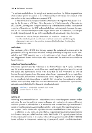 208 ● Retina and Vitreous
The authors concluded that the sample size was too small and the follow-up period too
short to allow proper evaluation of the systemic safety of intravitreal bevacizumab or to
assess the true incidence of late recurrence of ROP.
In the international prospective study RAnibizumab Compared With ­
Laser Ther-
apy for the Treatment of INfants BOrn Prematurely With Retinopathy of Prematurity
(RAINBOW), investigators compared the efficacy and safety of intravitreal ranibizumab
with that of ­
laser therapy for ROP and concluded that ranibizumab 0.2 mg may be supe-
rior for the treatment of very low‒birth-­
weight infants with ROP. However, 15% of eyes
treated with ranibizumab 0.2 mg still required at least 1 retreatment within 6 months.
VanderVeen DK, Melia M, Yang MB, Hutchinson AK, Wilson LB, Lambert SR. Anti-­
vascular endothelial growth ­
factor therapy for primary treatment of type 1 retinopathy
of prematurity: a report by the American Acad­
emy of Ophthalmology. Ophthalmology.
2017;124(5):619‒633.
Indications
For most cases of type I ROP, ­
laser therapy remains the mainstay of treatment, given its
proven safety, efficacy, predictable outcomes, and high probability of long-­
term success. Nev-
ertheless, anti-­
VEGF treatment may be preferred in cases of iris rubeosis with poor dilation
and very posterior disease and in infants who cannot tolerate the anesthesia associated with
­laser treatment.
Intravitreal injection technique
Intravitreal injections may be performed in the NICU (Video 8-1). A topical anesthetic
and 5% betadine solution are applied first, and a sterile eyelid speculum is used to retract
the eyelids. The injection site should be no more than 1.5 mm posterior to the corneal
limbus, through the pars plicata. Given that infants have a proportionally larger crystalline
lens than adults, the direction of the injection should be parallel to, rather than oblique
to, the visual axis. Injection volume is typically 0.03 mL or less (approximately half the
volume used in adults). Risks associated with the injection include ocular hypertension,
cataract, endophthalmitis, bleeding, and ret­
i­
nal detachment.
VIDEO 8-1 Intravitreal injection in an infant.
Courtesy of Franco M. Recchia, MD.
Follow-up
Follow-up is recommended within 1 week of injection to assess therapeutic response and to
determine the need for additional treatment. ­
Because late reactivation of major proliferative
disease is pos­
si­
ble in infants whose ROP was treated with an intravitreal injection of bevaci-
zumab or ranibizumab alone, continued close follow-up is crucial. This is particularly impor­
tant between 2 and 4 months ­
after injection, when the risk of ROP reactivation is highest.
In addition, special caution is urged before suspending regular ret­
i­
nal examinations
in infants receiving anti-­
VEGF medi­
cations for ROP. Initial ROP regression (as with ­
laser
treatment) or achievement of 45 weeks’ postmenstrual age (as with untreated type 2 ROP)
is not sufficient to discontinue monitoring. Although full ret­
i­
nal vascularization is the
 