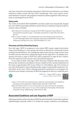 CHAPTER 8: Retinopathy of Prematurity ● 209
only clear criterion for terminating examinations, full ret­
i­
nal vascularization is not always
achieved in infants treated with anti-­
VEGF monotherapy. Thus, many experts recom-
mend definitive treatment with peripheral ret­
i­
nal ­
laser photocoagulation before ­
these pa-
tients are discharged from the NICU.
Safety profile
The results of the BEAT-­
ROP, RAINBOW, and other studies have dramatically changed
how zone I ROP, and prob­
ably all ROP, is treated. However, substantive long-­
term data on
systemic safety are ­
limited.
Mintz-­
Hittner HA, Kennedy KA, Chuang AZ; BEAT-­
ROP Cooperative Group. Efficacy of
intravitreal bevacizumab for stage 3+
retinopathy of prematurity. N Engl J Med. 2011;364(7):​
603–615.
Stahl A, Lepore D, Fielder A, et al. Ranibizumab versus ­
laser therapy for the treatment of
very low birthweight infants with retinopathy of prematurity (RAINBOW): an open-­
label
randomised controlled trial. Lancet. 2019;394(10208):1551–1559.
Vitrectomy and Scleral Buckling Surgery
Eyes with stage 4 ROP (ie, progressive, active-­
phase ROP) require surgical intervention
using scleral buckling or a lens-­
sparing vitrectomy to alleviate the vitreoret­
i­
nal traction
causing ret­
i­
nal detachment. Eyes undergoing surgical intervention at stage 4A have more
favorable outcomes than ­
those undergoing surgery at ­
later stage 4B or 5; in addition, lens-­
sparing vitrectomy at stage 4A ROP may reduce progression to stage 4B and 5 disease.
Given the improved visual outcome, this is the preferred approach.
In one study of infants with stage 5 ROP, vitrectomy combined with dissection of the
fibrovascular membranes and adherent vitreous resulted in full or partial reattachment of
the ret­
ina in approximately 30% of eyes (Video 8-2). Nevertheless, only 25% of ret­
i­
nas in
eyes with initial partial or total reattachment ­
after surgery remained fully attached at a me-
dian follow-up of 5 years. When a drainage retinotomy is performed or an iatrogenic ret­
i­
nal break occurs during a vitrectomy for ROP, the prognosis for that eye is uniformly poor.
VIDEO 8-2 Stage 5 ROP surgery.
Courtesy of Audina M. Berrocal, MD.
Capone A Jr, Trese MT. Lens-­
sparing vitreous surgery for tractional stage 4A retinopathy of
prematurity ret­i­nal detachments. Ophthalmology. 2001;108(11):2068–2070.
Quinn GE, Dobson V, Barr CC, et al. Visual acuity of eyes ­
after vitrectomy for retinopathy
of prematurity: follow-up at 5 1/2 years. The Cryotherapy for Retinopathy of Prematurity
Cooperative Group. Ophthalmology. 1996;103(4):595–600.
Associated Conditions and Late Sequelae of ROP
FollowingresolutionoftheacutephaseofROP,theinfantshouldbeexaminedbyapediatric
ophthalmologist (typically within 6‒12 months) for myopia, strabismus, and amblyopia.
 