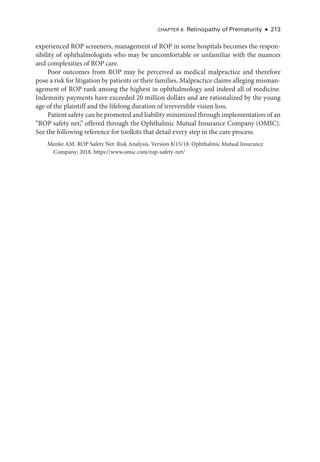 CHAPTER 8: Retinopathy of Prematurity ● 213
experienced ROP screeners, management of ROP in some hospitals becomes the respon-
sibility of ophthalmologists who may be uncomfortable or unfamiliar with the nuances
and complexities of ROP care.
Poor outcomes from ROP may be perceived as medical malpractice and therefore
pose a risk for litigation by patients or their families. Malpractice claims alleging misman-
agement of ROP rank among the highest in ophthalmology and indeed all of medicine.
Indemnity payments have exceeded 20 million dollars and are rationalized by the young
age of the plaintiff and the lifelong duration of irreversible vision loss.
Patient safety can be promoted and liability minimized through implementation of an
“ROP safety net,” offered through the Ophthalmic Mutual Insurance Com­
pany (OMIC).
See the following reference for toolkits that detail ­
every step in the care pro­
cess.
Menke AM. ROP Safety Net: Risk Analy­
sis. Version 8/15/18. Ophthalmic Mutual Insurance
Com­pany; 2018. https://­www​.­omic​.­com​/­rop​-­safety​-­net/
 